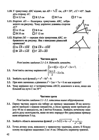 1.10. У трикутнику АВС відомо, що АВ= 7у/Ї с м , / 3 = 30°, /.С = 45°. Знай­
діть сторонуАС.
□ А 2,5 см □ Б 3,5 см □ В 5 см □ Г 7 см
1.11. Відрізок АО— бісектриса трикутника АВС, зобра­
женого на рисунку. Чому дорівнює довжина сторони
АСІ
□ А 15 см □ Б 8 см
□ В 35 см □ Г 12 см
1.12. Відрізок ОЕ — середня лінія трикутника АВС, зо­
браженого на рисунку. Яка з наведених рівностей
правильна?
□ А СВ=2Ш 0 Е СВ =-2Ш
П В А В =2АЁ П Т А 5 =в5
Частина друга
Розв’яжіть завдання 2.1-2.4. Відповідь запишіть.
(х+4)(х-2)<х2-Зх+7,
2.1. Розв’яжіть систему нерівностей Зх+З
- 2 > Зх.
2.2. Знайдіть нулі функціїу = х4- вх2- 9.
2.3. При яких значеннях а рівняння х2+ 2ах + 1а = 0 не має коренів?
2.4. Чому дорівнює кут А чотирикутника ABCD, вписаного в коло, якщо він
більший від кута С на 38°?
Частина третя
Розв‘яжіть завдання 3.1-3.3, записавши повне обґрунтування.
3.1. Першу частину дороги від табору до привалу завдовжки 28 км велоту-
ристи проїхали з певною швидкістю, а після привалу вони проїхали ре­
шту 48 км зі швидкістю, на 2 км/год більшою. Знайдіть початкову шви­
дкість руху велотуристів, якщо на весь маршрут без урахування привалу
вони витратили 5 год.
3.2. Знайдіть область визначення функції у = 5-/і2+4х-хг + — .
х -36
3.3. Точка дотику кола, вписаного у прямокутну трапецію, ділить її більшу
основу на відрізки завдовжки 2 см і 4 см. Обчисліть периметр трапеції.
42
 