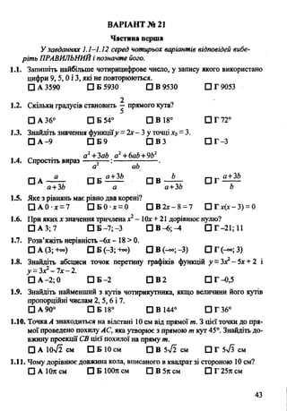 Частина перша
Узавданнях 1.1-1.12 серед чотирьох варіантів відповідей вибе­
ріть ПРАВИЛЬНИЙі позначте його.
1.1. Запишіть найбільше чотирицифрове число, у запису якого використано
цифри 9,5,0 і 3, які не повторюються.
□ А 3590 □ Б 5930 □ В 9530 ПГ9053
2
1.2. Скільки градусів становить — прямого кута?
ВАРІАНТ №21
О□ А 36° □ Б 54° СІВ 18° СІГ 72
1.3. Знайдіть значення функціїу =2х- 3 у точці х0= 3.
□ А-9 П Б 9 П В З СЗГ-3
. . _ . а2+ЗаЬ а2+6аЬ+9Ь2
1.4. Спростіть вираз =— :-----------------.
а аЬ
□ А —- — 0 6 ^ ^ СІВ —Ц-
а+ЗЬ а а+ЗЬ Ь
1.5. Яке з рівнянь має рівно два корені?
□ А0 х = 7 □ Б 0 ' ї = 0 □ В 2х-8 = 7 О Гх(х-3) = 0
1.6. При якихх значення тричленах2- Юх+ 21 дорівнює нулю?
□ А 3; 7 □ Б —7; —3 СІВ-6;-4 СІГ-21;11
1.7. Розв’яжіть нерівність —6х - 18 > 0.
□ А (3; +°°) □ Б (-3; +«>) П В (-« ;-3 ) П Г(-~;3)
1.8. Знайдіть абсциси точок перетину графіків функцій у =Зх2-5х + 2 і
у = Здґ2- 7х- 2.
□ А -2; 0 □ Б -2 П В 2 ПГ-0,5
1.9. Знайдіть найменший з кутів чотирикутника, якщо величини його кутів
пропорційні числам 2,5,6 і 7.
□ А 90° □ Б 18° □ В 144° ПГ36°
1.10. Точка А знаходиться на відстані 10 см від прямої т. З цієї точки до пря­
мої проведено похилу АС, яка утворює з прямою т кут 45°. Знайдіть до­
вжину проекції СВ цієї похилої на пряму т.
□ А 10>/2 см □ Б 10 см □ В 5>У2см □ Г 5>/з см
1.11. Чому дорівнює довжина кола, вписаного в квадрат зі стороною 10 см?
□ А 10л см П Б ЮОя см □ В 5к см □ Г 25я см
43
 