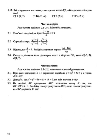 1.12. Які координати має точка, симетрична точці Л(2; -4) відносно осі орди­
нат?
□ А (4; 2) О Б (-2;-4) ПВ(2;4) ПГ(-2;4)
Частина друга
Розв’яжіть завдання 2.1-2.4. Відповідь запишіть.
3-4*
2.1. Розв’яжіть нерівність 0,6 <-------<1,9.
6
2.2. Спростіть вираз ^ +^
л/7 —3 7 + 3
тл- а ґ о - • 1 а -  2 Ь
2.3. Відомо, Що —= 5. Знайдіть значення виразу---------- .
Ь 4а
2.4. Складіть рівняння кола, діаметром якого є відрізок С£>, якщо С(-3; 3),
£>(1;7).
Частина третя
Розв’яжіть завдання 3.1-3.3, записавши повне обгрунтування.
3.1. При яких значеннях Ь і с вершиною параболи у =Зх2+Ьх +с є точка
Л(3;-2)?
3.2. Доведіть, що х2+у2- 6х +4у + 14 > 0 для всіх значень х тау.
3.3. На медіані ВР трикутника АВС позначено точку К так, що
ВК :КР =4: 1. Знайдіть площу трикутника АВС, якщо площа трикутни­
каАКР дорівнює 11 см2.
44
 