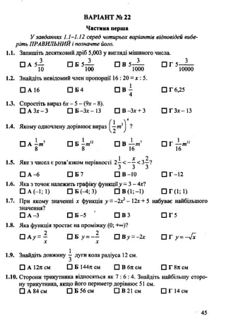 Частина перша
У завданнях 1.1-1.12 серед чотирьох варіантів відповідей вибе­
ріть ПРАВИЛЬНИЙі позначте його.
1.1. Запишіть десятковий дріб 5,003 у вигляді мішаного числа.
□ А 5— П Б 5 ~ □ В 5 - 4 - П Г 5 - 3
ВАРІАНТ № 22
»*,12т
10 100 1000 10000
1.2. Знайдіть невідомий член пропорції 16 : 20 = х : 5.
□ А 16 □ Б4 □ В - D T 6,25
4
1.3. Спростіть вираз 6х - 5 - (9х- 8).
□ АЗх-З СІБ-Зх-ІЗ ЩВ-Зх + З СЗГЗх-ІЗ
1.4. Якому одночлену дорівнює вираз Q-m3j ?
□ А -т 1 а Б І / и 12 □ В ——т1 [ ] Г —
8 8 16 16
1 х 2
1.5. Яке з чисел є розв’язком нерівності 2 - < - - < З—?
□ А -6 □ Б7 D B -10 D T -12
1.6. Яка з точок належить графіку функції^ = 3 - 4x7
□ А (-1; 1) □ Б (-4; 3) G e O ; - ! ) О Г О ; ! )
1.7. При якому значенні х функція у - -їх1- 12х + 5 набуває найбільшого
значення?
□ A -З П Б - 5 ' П В З □ Г 5
1.8. Яка функція зростає на проміжку (0; +°°)?
□ А у= — □ Б >>= — О В у - - 2 х П Г у =-л[х
х х
1.9. Знайдіть довжину ^ дуги кола радіуса 12 см.
□ А 12л см □ Б 144л см □ В 6л см □ Г 8л см
1.10. Сторони трикутника відносяться як 7 : 6 : 4. Знайдіть найбільшу сторо­
ну трикутника, якщо його периметр дорівнює 51 см.
Q А 84 см □ Б 56 см □ В 21см О Г 14 см
45
 