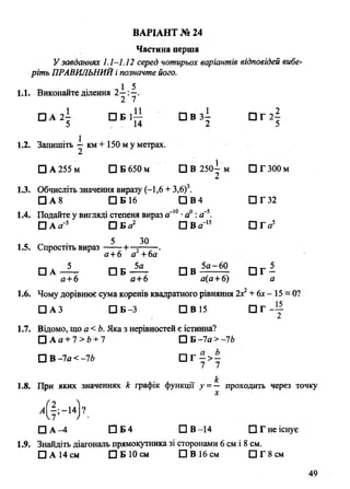 Частина перша
Узавданнях 1.1—1.12 серед чотирьох варіантів відповідей вибе­
ріть ПРАВИЛЬНИЙ і позначте його.
1.1. Виконайте ділення 2—:—.
2 7
□ А 2| С ЗВ ЗІ П Г 2|
5 14 2 5
1.2. Запишіть -і км+ 150 му метрах.
□ А 255 м □ Б 650 м □ В 250^- м ПГЗООм
1.3. Обчисліть значення виразу (-1,6 + 3,б)3.
□ А 8 □ Б16 □ В 4 □ Г 32
1.4. Подайте у вигляді степеня вираз а-10•а° : а~5
ВАРІАНТ № 24
□ А а'5 П И а 2 □ В йГ15 П Г а
, с о 5 3 0
1.5. Спростіть вираз—~ + ~ ---
,5
а+6 а +6а
□ А —-— П Б — □ в - ^ 5 - □ Г —
а +6 а+6 а(а +6) а
1.6. Чому дорівнює сума коренів квадратного рівняння 2х2+6х- 15 = 0?
□ АЗ □ Б-3 □ В 15 П Г ~1Г
1.7. Відомо, що а <Ь. Яка з нерівностей є істинна?
□ А а + 7 > 6 + 7 □ Б-7а >-76
□ В -7а < -76 П Г - > -
7 7
£
1.8. При яких значеннях к графік функції у =— проходить через точку
□ А —4 П Б 4 □ В -14 □ Г не існує
1.9. Знайдіть діагональ прямокутника зі сторонами 6 см і 8 см.
□ А 14 см □ Б 10 см □ В 16 см □ Г 8 см
49
 