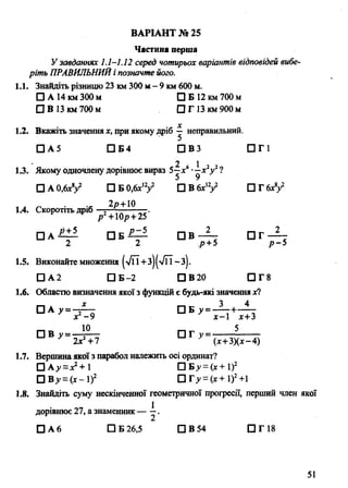 Частина перша
У Завданнях 1.1-1.12 серед чотирьох варіантів відповідей вибе­
ріть ПРАВИЛЬНИЙі позначте його.
1.1. Знайдіть різницю 23 км 300 м - 9 км 600 м.
□ А 14 км 300 м □ Б 12 км 700 м
О В 13 км 700 м П Г 13 км 900 м
X
1.2. Вкажіть значення х, при якому дріб —неправильний.
□ А 5 □ Б4 П В З □ Г 1
2 1
1.3. Якому одночлену дорівнює вираз5—х6•—х2у2?
□ А 0,6*У □ Б 0,6хіУ П В б х 'У □ Г 6х8/
2р+10
ВАРІАНТ № 25
1.4. Скоротіть дріб
р +10/?+ 25
□ А □ Б ~ r ~ П В — П Т - ^ -
2 2 р+5 р - 5
1.5. Виконайте множення (>/п+з)(>/ГЇ -з).
□ А2 □ Б-2 Q B20 □ Г 8
1.6. Областю визначення якої з функцій є будь-які значеннях?
□ А у = - ^ □ Б у = - 1 т + - 4
х -9 х—1х+3
□ П Т у = - 5
2х +7 (х+3)(х- 4)
1.7. Вершина якої з парабол належить осі ординат?
□ А>-= ^ + 1 □ Б ^ = (х+1)2
□ В у =(х- І)2 С И > = (х+1)2+1
1.8. Знайдіть суму нескінченної геометричної прогресії, перший член якої
1дорівнює 27, а знаменник — —.
□ А 6 □ Б 26,5 □ В 54 □ Г 18
51
 
