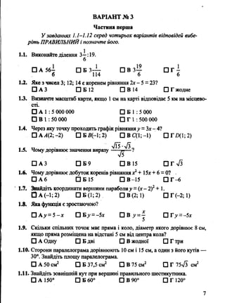 Частина перша
У завданнях 1.1-1.12 серед чотирьох варіантів відповідей вибе­
ріть ПРАВИЛЬНИЙі позначте його.
1.1. Виконайте ділення 3-^:19.
□ А 56— □ Б 3— □ В 3— □ Г -
б 114 6 6
1.2. Яке з чисел 3; 12; 14 є коренем рівняння 2х - 5 = 23?
□ АЗ □ Б 12 □ В 14 □ Г жодне
1.3. Визначте масштаб карти, якщо 1см на карті відповідає 5 км на місцево­
сті.
О А 1 : 5 000 000 □ Б 1 : 5 000
О в 1 : 50 000 □ Г 1 : 500 000
1.4. Через яку точку проходить графік рівнянняу = Зх- 4?
□ А А(2; -2) □ Б2?(-1; 2) С|ВС(1;-1) П Г Д 1 ;2 )
1.5. Чому дорівнює значення виразу
□ АЗ П Б 9 □ В 15 П Гч/з
1.6. Чому дорівнює добуток коренів рівняннях2+ 15х + 6 = 0? .
О А 6 □ Б 15 □ В -15 П Г -6
1.7. Знайдіть координати вершини параболиу = (х- 2)2+ 1.
ІЗ А(-1;2) □ Б (1; 2) □ В (2; 1) □ Г (-2; 1)
1.8. Якафункція є зростаючою?
□ А у =5 -х □ Б > ' = -5х П В □ Г^ = -5х
1.9. Скільки спільних точок має пряма і коло, діаметр якого дорівнює 8 см,
якщо пряма розміщена на відстані 5 см від центра кола?
□ А Одну □ Б дві □ В жодної □ Г три
1.10. Сторони паралелограма дорівнюють 10 см і 15 см, а один з його кутів —
30°. Знайдіть площу паралелограма.
□ А 50 см2 □ Б 37,5 см2 □ В 75 см2 □ Г 75& см2
1.11. Знайдіть зовнішній кут при вершині правильного шестикутника.
□ а 150° □ б 60° □ в 90° п г і г о 0
ВАРІАНТ № З
7
7Ї5-л/39
- Т Г "7
 