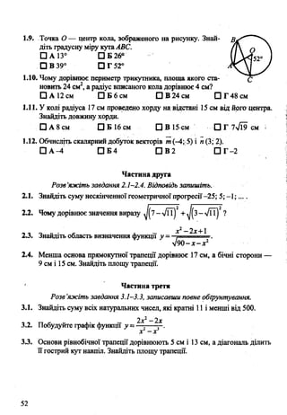 1.9. Точка О— центр кола, зображеного на рисунку. Знай- В/Ґ*" '“'ч
діть градусну міру кутаАВС. /І ^ 
□ а із° п в г б * (/N ^520 1
□ в 39° □ Т52в У
1.10. Чому дорівнює периметр трикутника, площа якого ста- с
новить 24 см2, а радіус вписаного кола дорівнює 4 см?
□ А 12 см П Б б с м □ В 24 см П Г48см
1.11. У колі радіуса 17 см проведено хорду на відстані 15 см від його центра.
Знайдіть довжину хорди.
□ А 8 см □ Б 16 см □ В 15 см □ Г 7>/Ї9 см =
1.12. Обчисліть скалярний добуток векторів т (-4; 5) і п (3; 2).
□ А -4 □ Б 4 □ В 2 П г -2
Частина друга
Розв'яжіть завдання 2.1-2.4. Відповідь запишіть.
Знайдіть суму нескінченноїгеометричної прогресії-25; 5; -1;....
Чому дорівнює значення виразу ^7-л/ЇТ) + ^ 3 - л/її)2?
0 „ . с х - х2-2х+1
Знайдіть область визначення функщі у — .— ----=■.
уІ90-х-хг
Менша основа прямокутної трапеції дорівнює 17 см, а бічні сторони —
9 см і 15 см. Знайдіть площу трапеції.
Частина третя
Розв’яжіть завдання 3.1-3.3, записавши повне обґрунтування.
3.1. Знайдіть суму всіх натуральних чисел, які кратні 11 і менші від 500.
2х2- 2х
3.2. Побудуйте графік функції у ~ — ----—.
х - х
3.3. Основи рівнобічної трапеції дорівнюють 5 см і 13 см, а діагональ ділить
її гострий кут навпіл. Знайдіть площу трапеції.
2.1.
2.2.
2.3.
2.4.
 