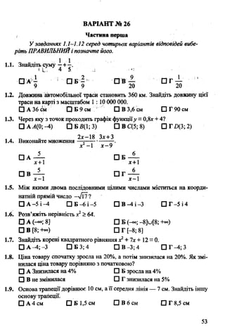 Частина перша
Узавданнях 1.1—1.12 серед чотирьох варіантів відповідей вибе­
ріть ПРАВИЛЬНИЙі позначте його.
1.1. Знайдіть суму—+—.
«І.; 4 5. .і
□ А - О Б - О В — О Г ^ - ’
9 9 20 20
1.2. Довжина автомобільної траси становить 360 км. Знайдіть довжину цієї
траси на карті з масштабом 1:10 000 000.
□ А 36 см О Б 9 см О В 3,6 см □ Г 90 см
1.3. Через яку з точок проходить графік функції.у = 0,8* + 4?
□ А Л(0; -4) □ Б5(1; 3) □ В С(5; 8) О Г Д З ;2 )
л п - 2лс-18 Зх+З
1.4. Виконайте множення —=-------------.
х —1 х -9
□ А — О Б —
х+1 х+1
□ В — П Г —
х-1 х —
1.5. Між якими двома послідовними цілими числами міститься на коорди­
натній прямій число -Т и ?
□ А -5 і -4 □ Б-6 і -5 П В ^ І - 3 □ Г -5 і 4
1.6. Розв’яжіть нерівність х2> 64.
□ А (-°°; 8] □ Б (-«; - 8]и[8; -ь»)
□ В [8;+«) □ Г [-8; 8]
1.7. Знайдіть корені квадратного рівняння х2+7х+ 12 = 0.
□ А -4; -3 □ Б 3; 4 П В -3 ;4 П Г ^ ; 3
1.8. Ціна товару спочатку зросла на 20%, а потім знизилася на 20%. Як змі­
нилася ціна товару порівняно з початковою?
□ А Знизилася на 4% □ Б зросла на 4%
О В не змінилася О Г знизилася на 5%
1.9. Основа трапеціїдорівнює 10 см, а її середня лінія — 7 см. Знайдіть іншу
основу трапеції.
□ А 4 см □ Б 1,5 см П В б с м □ Г 8,5 см
ВАРІАНТ № 26
53
 