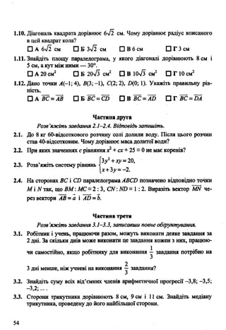 1.10. Діагональ квадрата дорівнює 6уі2 с м . Чому дорівнює радіус вписаного
в цей квадрат кола?
□ А 6уі2 см □ Б 3^2 см □ В 6 см □ Г 3 см
1.11. Знайдіть площу паралелограма, у якого діагоналі дорівнюють 8 см і
5 см, а кут між ними — 30°.
□ А 20 см2 □ Б 20л/з см2 □ В ІО-ч/з см2 □ Г 10 см2
1.12. Дано точки А(-1;4), 5(3;-1), С(2;2), ЩО; 1). Укажіть правильну рів­
ність.
□ а в с =а в □ б в с = с о П в в с =а 5 П г в с =Ш
Частина друга
Розв’яжіть завдання 2.1-2.4. Відповідь запишіть.
2.1. До 8 кг 60-відсоткового розчину солі долили воду. Після цього розчин
став 40-відсотковим. Чому дорівнює маса долитої води?
2.2. При яких значеннях с рівняннях2+ сх + 25 = 0 не має коренів?
3у2+ху =20,
2.3. Розв’яжіть систему рівнянь
|х+3,у = - 2.
2.4. На сторонах ВС і СО паралелограма АВСй позначено відповідно точки
М і N так, що ВМ: МС= 2 : 3, СЛГ: М) = 1:2. Виразіть вектор МИ че­
рез вектори АВ =а і АО =Ь.
Частина третя
Розв’яжіть завдання 3.1-3.3, записавши повне обґрунтування.
3.1. Робітник і учень, працюючи разом, можуть виконати деяке завдання за
2 дні. За скільки днів може виконати це завдання кожен з них, працюю­
чи самостійно, якщо робітнику для виконання і завдання потрібно на
3 дні менше, ніж учневі на виконання у завдання?
3.2. Знайдіть суму всіх від’ємних членів арифметичної прогресії -3,8; -3,5;
-З 2-
3.3. Сторони трикутника дорівнюють 8 см, 9 см і 11 см. Знайдіть медіану
трикутника, проведену до його найбільшої сторони.
54
 