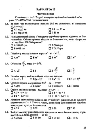 ВАРІАНТ № 27
Частина перша
У завданнях 1.1-1.12 серед чотирьох варіантів відповідей вибе­
ріть ПРАВИЛЬНИЙі позначте його.
1.1. За який час велосипедист подолає 30,3 км, рухаючись зі швидкістю
20,2 км/год?
□ А 1год 5 хв О Б І год 50 хв
О В І год 30 хв О Г 15 хв
1.2. На підприємстві кожну п’ятнадцяту зароблену гривню віддають на бла-
гочинність. Скільки гривень віддали на благочинність, якщо підприємс­
тво заробило 100 000 гривень?
О А 10 000 грн О Б 6666 грн
О В 6665 грн О Г 6657 грн
1.3. Подайте у вигляді степеня вираз тг -ти3•(т 4)3.
□ А/и30 О Б/я12 ОВ/и60 О Гот17
ь2
1.4. Обчисліть — , якщо Ь=Зл/5.
□ а 75 О Б 5 О В ^ а г |
1.5. Вкажіть вираз, який не набуває додатних значень.
О А -х4- 5 О Б ( х - 5 )4 О В х4+ 5 О Г (х + 5)4
1.6. Скільки коренів має рівняння 54Х2- 5х - 19 = 0?
О А Два О Б один' О В жодного О Г безліч
1.7. Оцініть значення виразу -5а, якщо -3 < а < -1.
О А 5 < - а < 15 О Б 1< -5а< З
О В 5< -5а< 15 О Г -15 <-5а<-5
1.8. Кількість шоколадних цукерок, які є у пакунку, відноситься до кількості
карамельок як 3 : 5. Укажіть число, яким може бути виражена кількість
шоколадних цукерок і карамельок.
О А 25 О Б 32 О в з о О Г 3 6
1.9. Знайдіть основу рівнобедреного трикутника, якщо його периметр дорів­
нює 58 см, а бічна сторона— 20 см.
О А 38 см О Б 18 см О В 20 см О Г 19 см
55
 