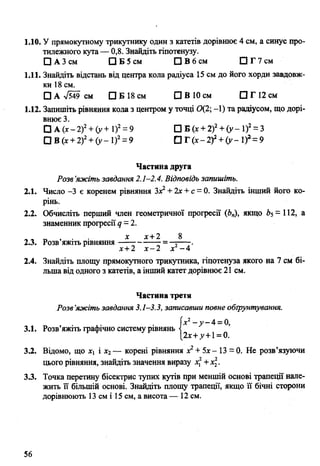 1.10. У прямокутному трикутнику один з катетів дорівнює 4 см, а синус про­
тилежного кута — 0,8. Знайдіть гіпотенузу.
□ А 3 см □ Б 5 см □ В 6 см □ Г 7 см
1.11. Знайдіть відстань від центра кола радіуса 15 см до його хорди завдовж­
ки 18 см.
□ А л/549 см □ Б 18 см □ В 10 см □ Г 12 см
1.12. Запишіть рівняння кола з центром у точці 0(2; -1) та радіусом, що дорі­
внює 3.
□ А (х -2 )2+ (у + і )2= 9 □ Б (х + 2)2+ (у - 1)2= 3
О В (х + 2)2+ (у - І)2= 9 □ Г (х -2 )2+ (у -1 )г = 9
Частина друга
Розв’яжіть завдання 2.1-2.4. Відповідь запишіть.
2.1. Число -3 є коренем рівняння Зх2+ 2х + с = 0. Знайдіть інший його ко­
рінь.
2.2. Обчисліть перший член геометричної прогресії (Ь„), якщо Ь5= 112, а
знаменник прогресії <7= 2.
х х+2 8
2.3. Розв яжіть рівняння---------------= —;----.
х+2 х -2 х -4
2.4. Знайдіть площу прямокутного трикутника, гіпотенуза якого на 7 см бі­
льша від одного з катетів, а інший катетдорівнює 21 см.
Частина третя
Розв’яжіть завдання 3.1-3.3, записавши повне обґрунтування.
[х2- у - 4 = 0,
3.1. Розв’яжіть графічно систему рівнянь -і
[2х+д>+1= 0.
3.2. Відомо, що х1 і х2— корені рівняння х2+ 5х- 13 = 0. Не розв’язуючи
цього рівняння, знайдіть значення виразу х2+х2.
3.3. Точка перетину бісектрис тупих кутів при меншій основі трапеції нале­
жить її більшій основі. Знайдіть площу трапеції, якщо її бічні сторони
дорівнюють 13 см і 15 см, а висота — 12 см.
56
 