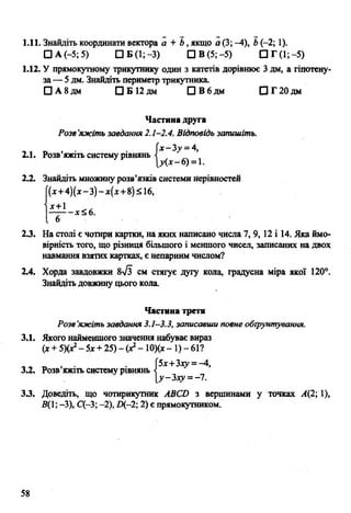 1.11. Знайдіть координати вектора а + Ь, якщо а (3; -4), Ь(-2; 1).
□ А (-5; 5) □ Б (1; -3) СІВ (5;-5) СІГ(1;-5)
1.12. У прямокутному трикутнику один з катетів дорівнює 3 дм, а гіпотену­
за — 5 дм. Знайдіть периметр трикутника.
П А 8дм □ Б 1 2 дм ЩВбдм □ Г 2 0 д м
Частина друга
Розв'яжіть завдання 2.1-2.4. Відповідь запишіть.
х-Ъу =А,
2.1. Розв’яжіть систему рівнянь
[у(х-Є) =1.
2.2. Знайдіть множину розв’язків системи нерівностей
(х+4)(х - 3)- х{х+ 8)&16,
д с + 1
- - д : ^ 6 .
2.3. На столі є чотири картки, на яких написано числа 7, 9,12 і 14. Яка ймо­
вірність того, що різниця більшого і меншого чисел, записаних на двох
навмання взятих картках, є непарним числом?
2.4. Хорда завдовжки 8л/з см стягує дугу кола, градусна міра якої 120°.
Знайдіть довжину цього кола.
Частина третя
Розв’яжіть завдання 3.1-3.3, записавши повне обґрунтування.
3.1. Якого найменшого значення набуває вираз
(х + 5Х*2-5х + 25) -(Xі - Ю)(х- 1) - 61?
, _ , • • 5х+Зху =-4,
3.2. Розв яжіть систему рівнянь <
[у-гху=-і.
33. Доведіть, що чотирикутник АВСБ з вершинами у точках А(2; 1),
5(1; -3), С(-3; -2), Щ-2; 2) є прямокутником.
58
 