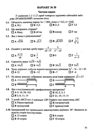 Частина перша
У завданнях 1.1-1.12 серед чотирьох варіантів відповідей вибе­
ріть ПРАВИЛЬНИЙі позначте його.
1.1. Обчисліть значення виразу 5а + 1006, якщо а = 0,3, Ь—0,02.
□ А 30,1 □ Б15,5 □ В 21,5 ПГЗ,5
1.2. Що вимірюють літрами?
□ А Масу □ Б об’єм □ В площу □ Г час
1.3. Яке з чисел є раціональним?
□ А л/250 □ В ->/0,025 □ Г ^ І |
ВАРІАНТ № ЗО
1.4. Подайте у вигляді дробу вираз
b
ab-b a -ab
□ А — П Б - □ В0 □ Г - Л :
ab a a -b
1.5. Спростіть вираз 6>/Г8-4>/8.
□ A 10V2 □ Б 4>/2 □ В 26-Jl □ Г 9^2
1.6. Чому дорівнює добуток коренів квадратного рівняння 2х2- їх - 12 = 0?
□ А 12 □ Б -12 □ В-7 П Г -6
1.7. На якому рисунку зображено множину розв’язків нерівності ~Jx >2?
□ а -------------ш а т . □ Б тшШ ш
□ в » Ж
4 х -4 х
1.8. Яка з послідовностей є арифметичною прогресією?
□ А 6; 18; 54; 162 □ Б 10; 2; 3; 5
□ В 3; 8; 11; 19 □ Г 21; 19; 17; 15
1.9. У ромбі ABCD кут А дорівнює 120°.Укажіть вид трикутникаABC.
□ А Рівносторонній □ Б гострокутний
□ В тупокутний □ Г прямокутний
1.10. Центральний кут правильного многокутника дорівнює 30°. Визначте кі­
лькість сторін многокутника.
□ А 12 сторін □ Б 6 сторін
□ В 18 сторін □ Г 10 сторін
61
 