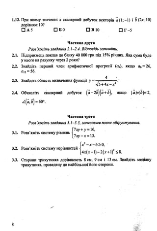 1.12. При якому значенні х скалярний добуток векторів а(1;-1) і Ь(2х; 10)
дорівнює 10?
□ А 5 □ Б 0 СІВ 10 □ Г -5
Частина друга
Розв’яжіть завдання 2.1-2.4. Відповідь запишіть.
2.1. Підприємець поклав до банку 40 000 грн під 15%річних. Яка сума буде
у нього на рахунку через 2 роки?
2.2. Знайдіть перший член арифметичної прогресії (а„), якщо а6=26,
аІ2=56.
4
2.3. Знайдіть область визначення функції у = , 1■
л]5+4х —х2
2.4. Обчисліть скалярний добуток (я-2й)(я+й), якщо |а|= |^|= 2,
*(а,ї) =60°.
Частина третя
Розв’яжіть завдання 3.1-3.3, записавши повне обгрунтування.
1ху+у =16,
3.1. Розв’яжіть систему рівнянь
1ху-х =Ъ.
Іх2-х -6 > 0 ,
3.2. Розв’яжіть систему нерівностей ,
[4х(х-і)-2(л: + і)2< 8.
3.3. Сторони трикутника дорівнюють 8 см, 9 см і 13 см. Знайдіть медіану
трикутника, проведену до найбільшої його сторони.
 