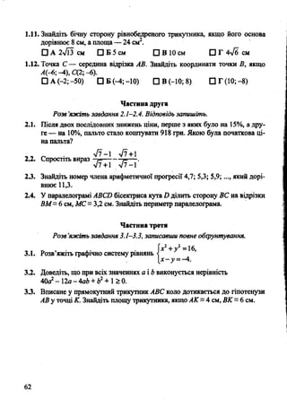 1.11. Знайдіть бічну сторону рівнобедреного трикутника, якщо його основа
дорівнює 8 см, а площа— 24 см2.
О А 2>/Гз см D Б 5 см О В 10 см □ Г 4^6 см
1.12. Точка С— середина відрізка АВ. Знайдіть координати точки В, якщо
А(-6; -4), С(2; - 6).
□ А (-2;-50) D E (-4;-10) СІВ (-10; 8) СІГ(10;-8)
Частина друга
Розв’яжіть завдання 2.1-2.4. Відповідь запишіть.
Після двох послідовних знижень ціни, перше з яких було на 15%, а дру­
ге — на 10%, пальто стало коштувати 918 грн. Якою була початкова ці­
на пальта?
л/7-1 >/7+1
Спростіть вираз —,=--------т=— .
V7 + 1 V7-1
Знайдіть номер члена арифметичної прогресії 4,7; 5,3; 5,9;..., який дорі­
внює 11,3.
У паралелограмі ABCD бісектриса кута D ділить сторону ВС на відрізки
ВМ= 6 см, МС= 3,2 см. Знайдіть периметр паралелограма.
Частина третя
Розв’яжіть завдання 3.1-3.3, записавши повне обґрунтування.
„ „ т» . • , • (х2+у2=16,
3.1. Розв яжіть графічно систему рівнянь <
3.2. Доведіть, що при всіх значеннях а і b виконується нерівність
40а2- 12а- 4ab + è2+ 1£ 0.
3.3. Вписане у прямокутний трикутник ABC коло дотикається до гіпотенузи
АВ у точці К. Знайдіть площу трикутника, якщо АК=4 см, ВК = 6 см.
2.1.
2.2.
23.
2.4.
 