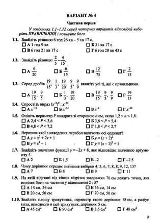 Частина перша
У завданнях 1.1-1.12 серед чотирьох варіантів відповідей вибе­
ріть ПРАВИЛЬНИЙі позначте його.
1.1. Зшгіідіть різницю 6 год 26 хв - 5 хв 17 с.
□ А1год9хв □ Б 31 хв 17 с
□ В6год21 хв 17 с □ Г 6 год 20 хв 43 с
1.2. Знайдіть різницю "^г-
□ А — П б 4 П В — П Г —
20 15 75 15
* , „ ,. 19 1 19 9 9 . . . .
1.3. Серед дробів—, , —вкажіть усі ті, які є правильними.
О а —, - □ Л Л - І Ї . і . і т і »
15 5 3 20 15 5 9 15
1.4. Спростіть вираз (дґ1)8:х“16.
□ Ах' 16 □ Б х~12 П В х-2 П Г х ^ 8
1.5. Оцініть периметр Р квадрата зі стороною а см, якщо 1,2 < а < 1,8.
□ А2,4 <Р< 3,6 □ БЗ,6</><5,4
□ В 4,8 < Р < 7,2 □ Г1,8<Р<2,7
1.6. Вершина якої з наведених парабол належить осі ординат?
□ А ^ = х2-+'2х+ 1 □ Ву =(х +2)2
Р В у =х?- 1 П Г ^ = (х-1)2+1
1.7. Знайдіть значення функціїу = -2х + 8, яке відповідає значенню аргуме­
нту 5.
□ А 2 □ Б 1,5 □ В-2 □ Г -2,5
1.8. Чому дорівнює середнє значення вибірки 4, 5,6, 7, 8, 8, 9,12, 13?
□ А 7 □ Б 8 □ В 9 ПГ11
1.9. На якій відстані від кінців відрізка завдовжки 70 см лежить точка, яка
поділяє його на частини у відношенні 2 : 5?
□ А 14 см, 56 см □ Б 56 см, 14 см
□ В 20 см, 50 см □ Г 70 см, 50 см
1.10. Знайдіть площу трикутника, периметр якого дорівнює 18 см, а радіус
кола, вписаного в цей трикутник, дорівнює 5 см.
□ А 45 см2 □ Б 90 см2 □ В 3,6 см2 ПГ48см2
ВАРІАНТ № 4
2* Березняк М. В. ДПА. Математика. 9 кл. Збірник
 