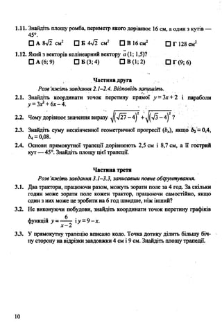 1.11. Знайдіть площу ромба, периметр якого дорівнює 16 см, а один з кутів —
45°.
□ А 8л/2 см2 □ Б 4уі2 см2 □ В 16 см2 □ Г 128 см2
1.12. Який з векторів колінеарний вектору а (1; 1,5)?
□ А (6; 9) □ Б (3; 4) ПВ(1;2) О Г(9;6)
Частина друга
Розв’яжіть завдання 2.1-2.4. Відповідь запишіть.
2.1. Знайдіть координати точок перетину прямої у - Зх+ 2 і параболи
у = Зх2+ 6х- 4. .
2
?2.2. Чому дорівнює значення виразу ^у /2 7 -4 ) + ^(>/3 -4)
23. Знайдіть суму нескінченної геометричної прогресії (Ь„), якщо Аз= 0,4,
Ьц—0,08.
2.4. Основи прямокутної трапеції дорівнюють 2,5 см і 8,7 см, а її гострий
кут— 45°. Знайдіть площу цієїтрапеції.
Частина третя
Розв’яжіть завдання 3.1-3.3, записавши повне обґрунтування.
3.1. Два трактори, працюючи разом, можуть зорати поле за 4 год. За скільки
годин може зорати поле кожен трактор, працюючи самостійно, якщо
один з них може це зробити на 6 год швидше, ніж інший?
3.2. Не виконуючи побудови, знайдіть координати точок перетину графіків
функцій у= ** іу =9-х.
х - 2
3.3. У прямокутну трапецію вписано коло. Точка дотику ділить більшу біч­
ну сторону на відрізки завдовжки 4 см і 9 см. Знайдіть площу трапеції.
10
 