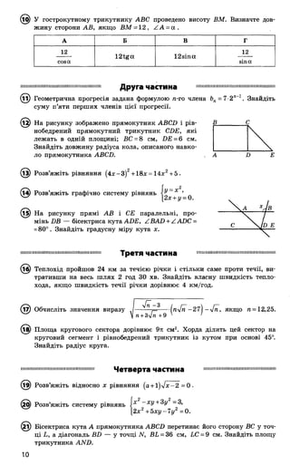 @ У гострокутному трикутнику АВС проведено висоту ВМ. Визначте дов­
жину сторони АВ, якщо ВМ = 12, А А - а .
А Б В Г
12
12tga 12sina
12
cosа sinа
ІІІІІІШ ІІІІІІШ ІІІШ ІШ Ш ІІІІІІІШ ІМ Ш ІШ ІІІІІІШ Ш ІШ ІІІШ ІШ Ш ІШ І1 ІШ Ш ІІІШ Ш ІШ Ш ІІІШ ІШ І
Друга частина
(Ді) Геометрична прогресія задана формулою п-го члена Ьп- 7-2"-1. Знайдіть
суму п’яти перших членів цієї прогресії.
На рисунку зображено прямокутник АВСИ і рів-
нобедрений прямокутний трикутник СИЕ, які
лежать в одній площині; ВС = 8 см, £>£ = 6 см.
Знайдіть довжину радіуса кола, описаного навко­
ло прямокутника АВСБ.
(із) Розв’яжіть рівняння (4 х -3 )2+18x = 14х2+5 .
14) Розв’яжіть графічно систему рівнянь х ’
2х + у = 0.
(і^) На рисунку прямі АВ і СЕ паралельні, про­
мінь DB — бісектриса кута ADE, ZBAD + ZADC =
=80°. Знайдіть градусну міру кута х.
іііііш ш ш іїїііш іііііііш іш ііш іш іш ш іш іш Т р е Т Я ЧЗСТИНЗ шшііішшшіїшіішішішішшшшішшмії
(і£) Теплохід пройшов 24 км за течією річки і стільки саме проти течії, ви­
тративши на весь шлях 2 год ЗО хв. Знайдіть власну швидкість тепло­
хода, якщо швидкість течії річки дорівнює 4 км/год.
(і7) Обчисліть значення виразу . П — (пу[п - 2 і  - 4 п , якщо п = 12,25.
^  п+ Зу/п +9 ' '
Площа кругового сектора дорівнює 9л: см2. Хорда ділить цей сектор на
круговий сегмент і рівнобедрений трикутник із кутом при основі 45°.
Знайдіть радіус круга.
шшшшшшшішішшшішішшшшш Ч е т в е р т а ЧЗСТИНЗ ішшшшшшішшшішіїшшшшшшп
(19) Розв’яжіть відносно х рівняння (а + і)л/л:-2 = 0.
(20) Розв’яжіть систему рівнянь і х ~ ХУ+ 3у -З ,
2х2 + 5 х у -7 у 2 =0.
(21) Бісектриса кута А прямокутника ABCD перетинає його сторону ВС у точ­
ці L, а діагональ BD — у точці N, BL = 36 см, LC = 9 см. Знайдіть площу
трикутника AND.
 