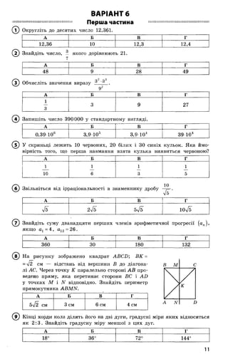 ВАРІАНТ 6
ІШІІІІІШШШШІШШПШШШІШІШШШШШ Перша частина ШІШШШШШІНШІ[ШІШШШІНШІШШШШ
(? ) Округліть до десятих число 12,361.
А Б В г
12,36 10 12,3 12,4
( 2) Знайдіть число, — якого дорівнюють 21.
А Б В Г
48 9 28 49
Обчисліть значення виразу 3 3 .
92
А Б В г
1
3
3 9 27
( 4) Запишіть число 390000 у стандартному вигляді.
А Б В г
0,39 106 3,9 Ю 5 3,9 Ю 4 39Ю 4
( 5) У скриньці лежить 10 червоних, 20 білих і ЗО синіх кульок. Яка ймо­
вірність того, що перша навмання взята кулька виявиться червоною?
А Б В г
1 1 1 1
10 6 3 5
(б) Звільніться від ірраціональності в знаменнику дробу —5^.
V5
А Б В Г
Я 275 5л/б юТб
( 7) Знайдіть суму дванадцяти перших членів арифметичної прогресії (ап),
якщо а1=4, а13 = 26.
А Б В г
360 30 180 132
(в ) На рисунку зображено квадрат АВСБ', ВК =
= уі2 см — відстань від вершини В до діагона­
лі АС. Через точку К паралельно стороні АВ про­
ведено пряму, яка перетинає сторони ВС і АБ
у точках М і N відповідно. Знайдіть периметр
прямокутника АВМЫ.
А Б В г
5л/2 см 3 см 6 см 4 см
В М С

/
/
К
А N Б
( 9) Кінці хорди кола ділять його на дві дуги, градусні міри яких відносяться
як 2 :3 . Знайдіть градусну міру меншої з цих дуг.
А Б В Г
18°
О
СО
со
72° 144°
11
 