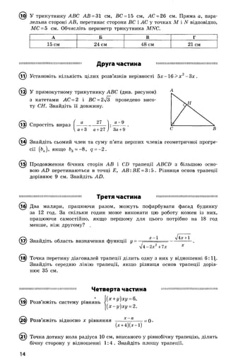 ^ 5) У трикутнику АВС АВ = 31 см, ВС = 15 см, АС = 26 см. Пряма а, пара­
лельна стороні АВ, перетинає сторони ВС і АС у точках М і N відповідно,
МС = 5 см. Обчисліть периметр трикутника МИС.
А Б В Г
15 см 24 см 48 см 21 см
І І Ш І Ш І І Ш І Ш Ш Ш Ш І Ш Ш Ш Ш І І Ш Ш І Ш І Ш І І І І Ш І І Ш Ш Ш Ш Ш І Ш І І Ш І Ш Ш І І Ш І І І Ш Ш Ш Ш І Ш
Друга частина
11) Установіть кількість цілих розв’язків нерівності 5 х -1 6 > х 2-3 х .
12) У прямокутному трикутнику АВС (див. рисунок)
з катетами АС = 2 і ВС = 2^Г проведено висо­
ту СН. Знайдіть її довжину.
(із) Спростіть вираз ( —
27 а- 9
д + З д + 27 у 3ö + 9
Знайдіть сьомий член та суму п’яти перших членів геометричної прогре­
сії (bn), якщо fe3= - 8, q = - 2 .
(і5) Продовження бічних сторін АВ і CD трапеції ABCD з більшою осно­
вою AD перетинаються в точці Е, A B : ВЕ = 3 :5 . Різниця основ трапеції
дорівнює 9 см. Знайдіть AD.
ІІШМШІШШІШІШШІНІШШШШШШШШШІ Третя частина шшішіімшшшшшшшіїшіііиішшішші
@ Два маляри, працюючи разом, можуть пофарбувати фасад будинку
за 12 год. За скільки годин може виконати цю роботу кожен із них,
працюючи самостійно, якщо першому для цього потрібно на 18 год
менше, ніж другому?
^7) Знайдіть область визначення функції у =
х —1 л/4х + 1
л/4 -2 х 2+ 7х
(т^) Точка перетину діагоналей трапеції ділить одну з них у відношенні 6:11.
Знайдіть середню лінію трапеції, якщо різниця основ трапеції дорів­
нює 35 см.
ШІІПШІІІШШІШШШНІШІ)ШШІІІІНШІII Четверта частина ШШПШШПШШШІШШШІШІНШІШШШ
• (х + у)ху = 6,
Розвяжіть систему рівнянь :
[(х -у )х у = 2.
0) Розв’яжіть відносно х рівняння —— — ----- = о •
(х + 4 )(х -і)
(2і) Точка дотику кола радіуса 10 см, вписаного у рівнобічну трапецію, ділить
бічну сторону у відношенні 1 :4 . Знайдіть площу трапеції.
 