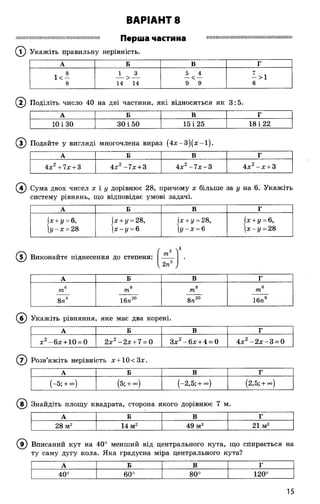 :И11!ІМ:II111111і!!ІіНІ!МП1111:іМ11іІПі1111і1111ПН П б р Ш Э частина 111IIІNІПП11ИЇ1Ї111Іі1ПІі11М1111111111IIІПІППІі111
© Укажіть правильну нерівність.
ВАРІАНТ 8
А Б В Г
і 8 1 3 5 4 7 ,
1 < - — > — — < — — >1
8 14 14 9 9 6
Поділіть число 40 на дві частини, які відносяться як
1Л
со
А Б В г
10 і 30 30 і 50 15 і 25 18 і 22
® Подайте у вигляді многочлена вираз (4 х -3 )(х -і).
А Б В Г
4х2+7х + 3 4х2-7 х + 3 4х2-7 х -3 4х2- х + 3
@
®
А Б В Г
(-5; + °°) (5; + <*>) (-2,5;+ оо) (2,5; + °°)
(в ) Знайдіть площу квадрата, сторона якого дорівнює 7 м.
А Б В Г
28 м2 14 м2 49 м2 21 м2
( ? ) Вписаний кут на 40° менший від центрального кута, що спирається на
ту саму дугу кола. Яка градусна міра центрального кута?
А Б В г
О
О
03
о
о
о
О
00
120°
Сума двох чисел х і у дорівнює 28, причому х більше за у на 6. Укажіть
систему рівнянь, що відповідає умові задачі.
А Б В Г
|х+ у = 6,
іу -х = 28
(х + ц= 28,
(х -і/ = 6
х+ у - 28,
І Л - в
|х + г/ = 6,
 х -у = 28
Виконайте піднесення до степеня:
/ 2 ">4
к 2п ,
А Б В Г
6 8 8 6
т т т т
8п3 16л20 8п20 16п9
Укажіть рівняння яке має два корені.
А Б В Г
х2-6 х + 10 = 0 2х2-2 х + 7 = 0 Зх2- 6х + 4 = 0 4х2- 2 х -3 = 0
Розв’яжіть нерівність х + 10<3х.
15
 