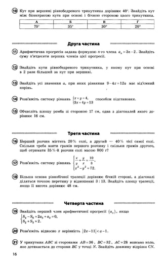,10) Кут при вершині рівнобедреного трикутника дорівнює 40°. Знайдіть кут
між бісектрисою кута при основі і бічною стороною цього трикутника.
А Б в г
О
О
О
іЛ
СО
СО
оо
ГО
О
о
Ш Ш Ш Ш Ш І І І І Ш Ш І І Ш І Ш І І Ш Ш І І Ш М Н Ш І І Ш І Друга частина І І І І І Ш І І І І І І Ш І І І Ш Ш Ш Ш Ш Ш Ш І І Ш Ш І Ш Ш І Ш
(її) Арифметична прогресія задана формулою п-го члена ап= З п - 2 . Знайдіть
суму п’ятдесяти перших членів цієї прогресії.
^1^) Знайдіть кути рівнобедреного трикутника, у якому кут при основі
в 2 рази більший за кут при вершині.
^3) Знайдіть усі значення а, при яких рівняння 9 -4 х = 12а має від’ємний
корінь. .
способом підстановки,
см, одна з діагоналей якого до-
(і4) Розв’яжіть систему рівнянь Х+ У - 4,
^ |3х+ 4г/ = 13
(і^) Обчисліть площу ромба зі стороною 17
рівнює 16 см.
І І І М Ш І Ш І М І Ш І Ш І Н М І М Ш І І М І Н Н ІМ МІМІ! I I I I I I ! М І І М І І М І І І М І І І Ш М П М Н П Ш М І І М Ш М Н М І Н М І Ш Н
Третя частина
(іб) Перший розчин містить 20% солі, а другий — 40% тієї самої солі.
Скільки треба взяти грамів першого розчину і скільки грамів другого,
щоб отримати 35%-й розчин солі масою 800 г?
(і7) Розв’яжіть систему рівнянь
X
10
З
=72.
(і^) Більша основа рівнобічної трапеції дорівнює бічній стороні, а діагоналі
діляться точкою перетину у відношенні 3 : 13. Знайдіть площу трапеції,
якщо її висота дорівнює 48 см.
П11IIIIІМ1111ІПІі1111II11!11іІі111НМ111Н11Пі1111 Четверта частина НПШННШШШНШШШШПНШШННННШ
^9) Знайдіть перший член арифметичної прогресії {ап), якщо
Г — + 20^ + Яд = 0,
(^О) Розв’яжіть відносно х нерівність | 2х-1і|<а-1.
(2і) У трикутник АВС зі сторонами АВ = 36, ВС = 32, АС = 28 вписано коло,
яке дотикається до сторони ВС у точці N. Знайдіть довжину відрізка С/У.
16
 