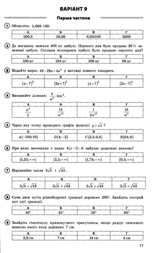 ВАРІАНТ 9
Ш Ш Ш ІШ ІШ Ш Ш Н Ш Ш Ш Ш Ш Ш Ш Ш П Ш Ш Н Перша частина Ш Ш Ш Ш ІШ ІІШ ІШ ІШ М ІМ Ш Ш Ш Ш М ІШ ІІШ ІІ
(? ) Обчисліть: 5,008 100.
А Б В г
500,8 50,08 0,05008 5008
2) До магазину завезли 400 кг цибулі. Першого дня було продано 26% за­
везеної цибулі. Скільки кілограмів цибулі було продано першого дня?
А Б В Г
100 кг 104 кг 108 кг 96 кг
®
0
(Т) Через яку точку проходить графік функції у = у[х ?
А Б В Г
А(-100; 10) -0(4;-2) С(2,5; 0,5) В (64; 8)
©
А Б В Г
3%/5 =л/43 3^5 <%/43 3^5 >л/43 Зл/5 <л/43
®
9) Знайдіть гіпотенузу прямокутного трикутника, якщо радіус описаного
навколо нього кола дорівнює 7 см.
А Б В Г
3,5 см 7 см 14 см 4 см
Сума двох кутів рівнобедреної трапеції дорівнює 280°. Знайдіть гострий
кут цієї трапеції.
А Б В Г
О
О
45° 50°
03
оо
При яких значеннях х вираз 4 (х -1 )-6 набуває додатних значень?
А Б В Г
(1,25; + со) (2,5; + со) (1,75; + - ) (0,5; + - )
Порівняйте числа і І43 .
Подайте вираз 49 - 28а + 4а у вигляді повного квадрата.
А Б В Г
(а -7 )2 (2а+ 7)2 (а + 7)2
N
1
з
сч
Виконайте ділення: ~ : 6 т 2.
т
А Б В г
6
т 18 1 18
2 т10 2т10 те6
17
 