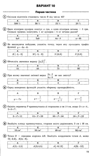 ВАРІАНТ 10
Ш ІІІІП Ш Ш М Ш Ш Ш Ш Ш Ш ІШ Ш ІШ ІШ ІШ М ІІІ Перша частина П ІШ Ш Ш Ш Ш Ш ІШ Ш ІШ Ш Ш ІШ ІІШ Н Ш Ш М П
(Т) Скільки відсотків становить число 9 від числа 45?
А Б В Г
500 % 36% 25 % 20 %
( 2) Один кілограм цукерок коштує а грн, а один кілограм печива — Ь грн.
Скільки гривень коштують 1 кг цукерок і 4 кг печива разом?
А Б В Г
4аЬ 5аЬ 4а + Ь а + 46
Не виконуючи побудови, укажіть
функції у = - 3 х - 6 .
точку, через яку проходить графік
А Б В Г
К (-1; —3) М (-1; -9 ) N (0; 6) Р (2; 0)
Обчисліть значення виразу |3л/б| .
А Б В Г
15 45 75 П ЗО
(Т) При якому значенні змінної вираз — —— не має змісту?
За+9
А Б В г
0 1 3 -3
(б) Серед наведених функцій укажіть обернену пропорційність.
А Б В г
7 1 X
у - - Чх у = — у -X х-Ч 7
( 7) Оцініть периметр Р прямокутника зі сторонами а см і &см, якщо 3 < а < 4,
5<Ь<7.
А Б В г
8<Р<11 15<Р<28 ЗО< Р <56 16<Р<22
(в ) Знайдіть площу прямокутника, сторони якого дорівнюють 3 см і 16 см.
А Б В Г
19 см2 38 см2 48 см2 96 см2
( 9) Точка О — середина відрізка АВ. Знайдіть координати точки А, якщо
0 (-2 ;3 ), В (4 ;-б ).
А Б В Г
А (і; -1,5) А(3; 4,5) А (-8; 12) А (8 ;-1 2 )
19
 