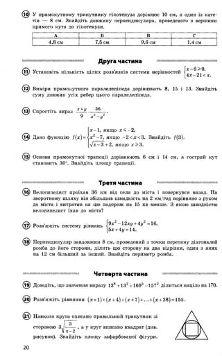 ^ТОІ) У прямокутному трикутнику гіпотенуза дорівнює 10 см, а один із кате­
тів — 8 см. Знайдіть довжину перпендикуляра, проведеного з вершини
прямого кута до гіпотенузи.
А Б В Г
4,8 см 7,5 см 9,6 см 1,4 см
Ш Н ІШ ІІІШ ІІІШ И Ш ІШ ІШ ПІННІШ ИМ ІШ Ш ІІІІ іїїіпіпіппіімі11111111ічімінїїінппі;ііпіп:п111Друга частина
© Установіть КІЛЬКІСТЬ ЦІЛИХ розв’язків системи нерівностей |^ ^21< X
(і2) Виміри прямокутного паралелепіпеда дорівнюють 8, 15 і 13. Знайдіть
суму довжин усіх ребер цього паралелепіпеда.
(із) Спростіть вираз
х +у 36
9 * - у
(і^) Дано функцію /(х ) =
х —1, якщо х < - 2,
х г -7 , якщо -2 < х < 3, Знайдіть /(3).
л/х-З +2, якщо х> 3 .
(15) Основи прямокутної трапеції дорівнюють 6 см і 14 см, а гострий кут
становить 30°. Знайдіть площу трапеції.
Н ІШ ІШ ІШ Ш ІІШ Ш Ш Н Ш Ш П Ш ІН Ш ІШ Н Н Ш І!
Третя частина
(іб) Велосипедист проїхав 36 км від села до міста і повернувся назад. На
зворотному шляху він збільшив швидкість на 2 км/год порівняно з рухом
до міста і витратив на цю подорож на 15 хв менше. З якою швидкістю
велосипедист їхав до міста?
9х2 -12ху + 4у2 =16,17) Розв’яжіть систему рівнянь
5х + 4г/ = 14.
(і^) Перпендикуляр завдовжки 8 см, проведений з точки перетину діагоналей
ромба до його сторони, ділить цю сторону на два відрізки, один з яких
на 12 см більший за інший. Знайдіть периметр ромба.
П Ш ІШ П Ш ІШ Щ ІІШ ІІІІШ Ш ІШ ІІ ЦІННІШ І!
Четверта частина
^9) Доведіть, що значення виразу ІЗ8 +132+ 1695-1572 ділиться націло на 170.
Х>) Розв’яжіть рівняння (х + і) + (х + 4) + (х + 7) + ... + (х + 28) = 155.
(2і) Навколо круга описано правильний трикутник зі
стороною З,
71-2
, а у круг вписано квадрат (див.
рисунок). Знайдіть площу зафарбованої фігури.
20
 