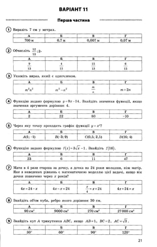 ВАРІАНТ 11
ІШ ІІШ ІІШ Ш Щ ’.Ш И Ш Ш Ш Ш Ш П ІШ Ш и їШ Ш Перша частина ІШ Ш Ш Ш П Ш Ш Ш П Ш Ш Ш Ш ІШ Ш ІШ Ш ІІШ Н
® Виразіть 7 см у метрах.
А Б В Г
700 м 0,7 м 0,007 м 0,07 м
( 2) Обчисліть — -З-
13 '
А Б В Г
9 4 15 6
13 13 13 13
( з ) Укажіть вираз, який є одночленом.
А Б В Г
2 2
т п
2 2
т - п
т
п
т + 2п
( ї ) Ф ункцію задано формулою у = 9х - 1 4 . Знайдіть значення функції, якщ о
значення аргумента дорівнює 4.
А Б В Г
2 22 80 -10
(Т ) Через яку точку проходить графік ф ункції у = х 2?
А Б В Г
А(1; -1) В(-3; 9) С(0,5; 2,5) £(16; 4)
( б ) Ф ункцію задано формулою f(x) = 3^fx - 1 . Знайдіть /( і б ) .
А Б В г
23 6 11 47
( 7) Мати в 4 рази старша за дочку, а дочка на 24 роки молодша, ніж матір.
Яке з наведених рівнянь є математичною моделлю цієї задачі, якщ о вік
дочки позначено через х років?
А Б В Г
4х = 2 4 -х 4 х - х = 24 — = х + 24
4
4х + 24 = х
( ї ) Знайдіть об’єм куба, ребро якого.дорівню є ЗО см.
А Б В Г
90 см3 9000 см3 270 см3 27000см3
( 9) Знайдіть кут А трикутника АВС, якщ о АВ = 1, ВС = 2 , АС = л/з".
А Б в Г
СО
о!о
1
Сі
оо
о
о
Оз
120°
21
 