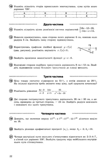 (і^) Укажіть кількість сторін правильного многокутника, сума кутів якого
дорівнює 720°.
А Б В г
5 7 6 8
Ш Ш Ш М І Ш Ш Н Ш І М Ш Ш Ш Н І Ш Ш Ш Ш Ш Ш Ш !
Друга частина
11) Укажіть кількість цілих розв’язків системи нерівностей
Н І Ш Ш Ш Ш Ш І Ш П Ш Ш Ш Ш І Ш Ш П Ш Ш П Ш Ш І
16х-12< 20,
-14х < х +15.
1^) Навколо прямокутника, одна сторона якого дорівнює 6 см, описано коло
радіуса 5 см. Знайдіть іншу сторону прямокутника.
Уі1
- б '''" ^ 0 X
^2
^З) Користуючись графіком лінійної функції y = f{x )
(див. рисунок), розв’яжіть нерівність X /(х )< 0 .
Знайдіть проміжки знакосталості функції у = х —б .
(і5) Відповідні сторони подібних трикутників дорівнюють 8 см і 12 см. Знай­
діть відношення площі більшого трикутника до площі меншого.
Ш Ш І Ш Ш Ш І І Ш І І Ш Ш Ш І Ш Ш І Ш Ш Ш П І Ш І Ш І Третя частина П Ш М Ш І Ш Ш Ш Ш Ш І Щ Ш Ш Ш Ш Ш М Ш І Ш Ш І Н
© Ціну товару спочатку підвищили на 15%, а потім знизили на 20%.
На скільки відсотків треба змінити нову ціну, щоб одержати початкову?
® 0 , . 4х-3 54х 35
Розв яжіть рівняння--------------------------------------
х -2 х +5 х 2+3х-10
(і^) Дві сторони гострокутного трикутника дорівнюють 26 см і ЗО см, а ви­
сота, проведена до третьої сторони, — 24 см. Знайдіть радіуси вписаного
і описаного кіл цього трикутника.
шшішппшшшішшшішішшшшнш Четверта частина
(і9) Доведіть, що значення виразу 1710+4-751+ 1712-
на 10.
(29) Знайдіть різницю арифметичної прогресії (а „), якщо 33=~3; в5=10.
12і) Чотири внутрішні кути опуклого п’ятикутника відносяться як 2 :3 :4 :7 ,
а п’ятий кут дорівнює 156°. Знайдіть градусну міру найбільшого внутріш­
нього кута п’ятикутника.
Ш Ш І Ш Ш Ш П Ш Ш І І Ш Ш Ш Ш Ш Ш І Ш Ш Ш І
12-748 ділиться націло
22
 