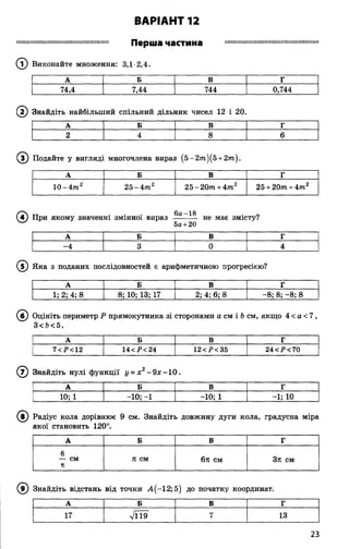 іішшмішшшшіїшшшішішіїшіішіімш П е р ш а Ч а С Т И Н а ІШПШІІШІІШ1ІІШШІІІІІШМІШІІІІІІМШШІІІ
© Виконайте множення: 3,1-2,4.
ВАРІАНТ 12
А Б В Г
74,4 7,44 744 0,744
( ї ) Знайдіть найбільший спільний дільник чисел 12 і 20.
А Б в Г
2 4 8 6
(з ) Подайте у вигляді многочлена вираз (5 -2 т )(5 + 2 т ).
А Б В Г
10-4 т 2 2 5 -4 т2 25-20тп+4тп2 25 + 20т + 4 т 2
"Тч ту . . . . 6а-18 - о
4) При якому значенні змінної вираз -------- не має змісту?
5а+20
А Б в г
-4 3 0 4
( 5) Яка з поданих послідовностей є арифметичною прогресією?
А Б В Г
1; 2; 4; 8 8; 10; 13; 17 2; 4; 6; 8 —8; 8; -8; 8
(б ) Оцініть периметр Р прямокутника зі сторонами а см і Ьсм, якщо 4 < а < 7,
3<Ь<5.
А Б в Г
7<і><12 14 <Р< 24 12<Р<35 24<Р<70
(7) Знайдіть нулі функції у = х 2- 9х -1 0 .
А Б в Г
10; 1 -10; -1 -10; 1 -1; 10
(в ) Радіус кола дорівнює 9 см. Знайдіть довжину дуги кола, градусна міра
якої становить 120°.
А Б В Г
6
— см п см 6я см 3п см
я
9) Знайдіть відстань від точки А (-12; 5) до початку координат.
А Б в Г
17 л/И9 7 13
23
 