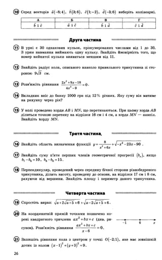 @ Серед векторів а (-8;4), Ь(3;6), с( 1; —2), й (-3 ;б) виберіть колінеарні.
А Б В г
Ь і с а і с Ь і й с і й
іішпіішшіміїшішшшішшіїпшшмшіїїіі Д р у г а ЧаСТИНа шшпшшпшшшшшишшшпишшшшн
^ і) В урні є ЗО однакових кульок, пронумерованих числами від 1 до ЗО.
З урни навмання виймають одну кульку. Знайдіть ймовірність того, що
номер вийнятої кульки виявиться меншим від 11.
12) Знайдіть радіус кола, описаного навколо правильного трикутника зі сто­
роною 9лІЗ СМ.
(13) Розв’яжіть рівняння 2х +- х—— = 0•
4 л:2 - 9
(14) Вкладник вніс до банку 1000 грн під 12 % річних. Яку суму він матиме
на рахунку через рік?
(15) У колі проведено хорди АВ і МЫ, що перетинаються. При цьому хорда АВ
ділиться точкою перетину на відрізки 16 см і 4 см, а хорда МЫ — навпіл.
Знайдіть хорду МЫ.
ііішііішшшшіїшшішшішіїїшшішішш ТреТЯ ЧаСТИНа шшіишшіїїшішіішшшшіїшшшшшми
(16) Знайдіть область визначення функції у = —■-- — + л/-*2~ 2 3*-90 .
х +6л;
(17) Знайдіть суму п’яти перших членів геометричної прогресії (Ьп), якщо
Ьч-Ь%= 10, Ь8-Ь6 = 15.
(їв) Перпендикуляр, проведений через середину бічної сторони рівнобедреного
трикутника, ділить висоту, проведену до основи, на відрізки 17 см і 8 см,
рахуючи від вершини. Знайдіть площу і периметр даного трикутника.
ішшшшніїшімішшіїїшшіїшішііііш Ч е т в е р т а ЧаСТИНЗ шішшшшшшшшішішшішшішіші
(13) Спростіть вираз: ^а + 2у[а + 5 +6 +Іа-2[а + 5 +6.
5) На координатній прямій точками позначено ко-
рені квадратного тричлена ах +Ьх + с (див. ри- -
ах2+ Ьх + с
сунок). Розв’яжіть рівняння ------------------= 0.
х -6
І) Запишіть рівняння кола з центром у точці О(-2 ;і), яке має зовнішній
дотик із колом ( х - і ) 2+(і/ + 3)2 =9.
26
 