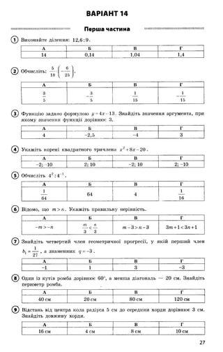 І Ш Ш Ш Щ І Ш Ш Ш Ш Ш І Ш І Ш Ш Ш Ш Ш Ш Н П І І ! Перша частина Ш І І Ш І І Ш Ш Ш І І Ш Ш Ш І Ш І Ш Ш І І I I Н И Н І Ш Н І Ї
(Т) Виконайте ділення: 12,6:9.
ВАРІАНТ 14
А Б В Г
14 0,14 1,04 1,4
(2 ) Обчисліть:
5
18
_6_
25
А Б В Г
3 3 1 1
5 5 15 15
(Т) Функцію задано формулою у = 4 х-1 3. Знайдіть значення аргумента, при
якому значення функції дорівнює 3.
А Б В Г
4 -2,5 -4 3
А Б В Г
1 1
64 4
64 16
(б) Відомо, що т >п. Укажіть правильну нерівність.
А Б В Г
-т > -ге
т п
3 3
т - 3 > ге-3 З т + 1< Зге+1
Укажіть корені квадратного тричлена х + 8 х -2 0 .
А Б В Г
-2; -10 2; 10 -2; 10
О
і"Н
1
■6І
Обчисліть 42:4 1.
( 7) Знайдіть четвертий член геометричної прогресії, у якій перший член
Ь, = - і- , а знаменник а = -3 .
27
А Б В г
-1 1 3 -3
® Один із кутів ромба дорівнює 60°, а менша діагональ — 20 см. Знайдіть
периметр ромба.
А Б В Г
40 см 20 см 80 см 120 см
(в ) Відстань від центра кола радіуса 5 см до середини хорди дорівнює 3 см.
Знайдіть довжину хорди.
А Б В Г
16 см 4 см 8 см 10 см
27
 