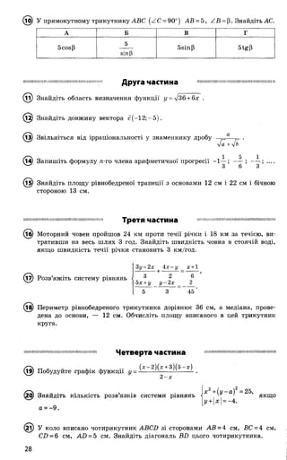(її}) У прямокутному трикутнику АВС (АС = 90°) АВ = 5, ZB = |3. Знайдіть АС.
А Б В Г
бсоєр
5
віпР
5віпР
ЦІНІМIIIIІШІІШІІМШІНИНІШНІЇПИШИ!IIIIIІ! ДруГЭ ч а сти н а IIНІНІНШМШНШШНШНШНІНШІНІШІНШІЙ
Знайдіть область визначення функції у = л/Зб+ бх .
Знайдіть довжину вектора с ( - 1 2;-5 ).
(із) Звільніться від ірраціональності у знаменнику дробу а .
л/а +
— 1 5 X
(І^) Запишіть формулу я-го члена арифметичної прогресії -1 —; — ; — ; __
3 6 3
(і^) Знайдіть площу рівнобедреної трапеції з основами 12 см і 22 см і бічною
стороною 13 см.
IIІШІІІПШІІНШІШИНІІНІНПИШНІШІШІІІШІ Третя частина ІНШШШНШШШМІНІІШПНПППШШШШШН
(і ^) Моторний човен пройшов 24 км проти течії річки і 18 км за течією, ви­
тративши на весь шлях 3 год. Знайдіть швидкість човна в стоячій воді,
якщо швидкість течії річки становить 3 км/год.
(і7) Розв’яжіть систему рівнянь
Зу-2х 4 х-у _ х +1
3 2 6
5х +у у-2 х _ 2
5 3 45
(їв) Периметр рівнобедреного трикутника дорівнює 36 см, а медіана, прове­
дена до основи, — 12 см. Обчисліть площу вписаного в цей трикутник
круга.
інішпнніннпншнппніннніпиншшн Ч е т в е р т а ЧаСТИНа ншниіпипннпшшнтпшнпішшнпп
(х -2 )(х +3)(5-х)
(і9) Побудуйте графік функції у = ■
2 -х
. , . х2+ (у - а )2= 25,
0/ Знайдіть кількість розв язків системи рівнянь < ', > якщо
^ у + х =-4,
а = - 9.
(2і) У коло вписано чотирикутник АВСБ зі сторонами АВ = 4 см, ВС = 4 см,
СІ) = 6 см, АО = 5 см. Знайдіть діагональ ШЗ цього чотирикутника.
28
 