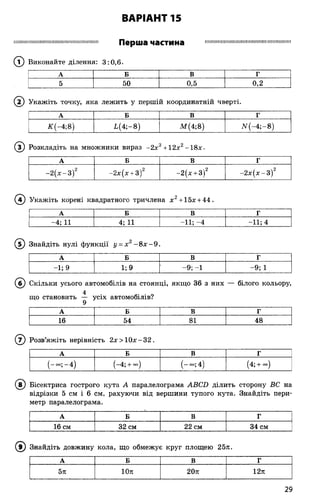 ВАРІАНТ 15
Перша частина І Ш Ш Н М М І М І І Н і Ш Ш Ш і Ж Ш І Ш П Ш М Ш Ш Ш М
(? ) Виконайте ділення: 3:0,6.
А Б В Г
5 50 0,5 0,2
( 2) Укажіть точку, яка лежить у першій координатній чверті.
А Б В Г
ЛГ(-4;8) і(4 ;-8 ) М (4;8) ЛГ(-4 ;-8)
® Розкладіть на множники вираз -2 х3+12х2-18х.
А Б В Г
-2 (х -3 )2 -2х(х + 3)2 -2(х + 3)2 -2 х (х -3 )2
(4) Укажіть корені квадратного тричлена х 2+ 15х + 44.
А Б В Г
-4; 11 4; 11 -11; -4 -11; 4
Знайдіть нулі функції у = х 2- 8 х - 9
А Б В Г
- і; 9 1; 9 -9 ; -1 -9 ; 1
®
(б) Скільки усього автомобілів на стоянці, якщо 36 з них — білого кольору,
що становить — усіх автомобілів?
А Б В г
16 54 81 48
Розв’яжіть нерівність 2х> 1 0 х -3 2 .
А Б В Г
(-со;-4 ) (-4; + °°) (-~ ;4 ) (4; + <х>)
©
Бісектриса гострого кута А паралелограма АВСБ ділить сторону ВС на
відрізки 5 см і 6 см, рахуючи від вершини тупого кута. Знайдіть пери­
метр паралелограма.
А Б В Г
16 см 32 см 22 см 34 см
Знайдіть довжину кола, що обмежує круг площею 25л.
А Б В Г
5я 10л 20л 12л
®
29
 