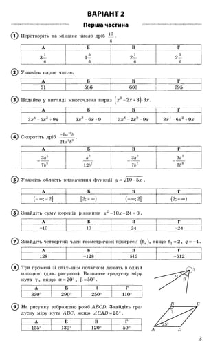 ВАРІАНТ 2
Перша частина
(Т) Перетворіть на мішане число дріб
ПІН Н іШ і і Ш іП І П 'ІІ Ш П і і і Ш Ш Ш і НІП і і Ш ІШ П о ш і ї я и я г т и и я і і Ш і Ш Ш Ш І П і т т і і і Ш Ш Ш П І П І І і П И Ш І І П і Н
17
6
А Б В Г
1 - 5 „ 1
3 - 1 2 - 2 -
6 6 6 6
(2 ) Укажіть парне число.
А Б В і Г
51 586 603 І 795
© Подайте у вигляді многочлена вираз |х3-2 х + 3^-3х.
А Б В Г
Зх4-5 х 2+9х Зх3- 6х + 9 Зх4-2 х 2-9 х Зх4 - 6 х 2 + 9х
( ї ) Скоротіть дріб
-9а10Ь
21а 2Ь8
А Б В Г
За5 8
а За8
СО
000
7Ь8 12Ьт 7Ь1 7Ь8
5) Укажіть область визначення функції у = %/ї0-5х .
А Б В Г
(—°°; —2] [2; + °о) (— 2] (2; + °о)
Знайдіть суму коренів рівняння х2 -1 0 х-2 4 = 0 .
А Б В Г
-10 10 24 -24
( 7) Знайдіть четвертий член геометричної прогресії [Ьп), якщо Ьх = 2, д = -4 .
А Б В г
128 -128 512 -512
(в ) Три промені зі спільним початком лежать в одній
площині (див. рисунок). Визначте градусну міру
кута у, якщо а = 20°, (3= 50°.
А Б В г
330° 290° 250° 110°
(в ) На рисунку зображено ромб АВСБ. Знайдіть гра­
дусну міру кута АВС, якщо ZCAD = 250.
А Б В г
155°
О
О
00т-Н
120° 50°
у
В С
А В
З
 
