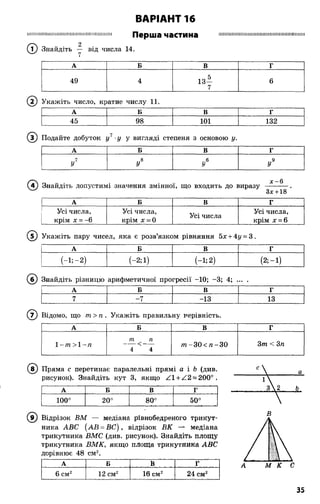 ВАРІАНТ 16
І М І Ш Ш Ш Ш Ш Ш І Ш Ш Ш П Ш І Ш Ш Ш І Ш Ш І І Ш Перша частина Ш І Ш І Ш І Ш І І Ш Ш Ш Ш Ш И І І М Ш І І Ш І І І Ш Ш І Ш
2
(Т) Знайдіть — від числа 14.7
А Б В Г
49 4 13*
7
6
( 2) Укажіть число, кратне числу 11.
А Б В г
45 98 101 132
® Подайте добуток у1 у у вигляді степеня з основою у.
А Б В г
7 ,,8 6 9
У У У У
( ї ) Знайдіть допустимі значення змінної, що входить до виразу
х -6
Зх +18
А Б В Г
Усі числа,
крім х = -6
Усі числа,
крім х = 0
Усі числа
Усі числа,
крім х = 6
( 5) Укажіть пару чисел, яка є розв’язком рівняння 5х + Ау = 3.
А Б В г
И ; - 2 ) (-2;1) И ;2 ) (2 ;-і)
(б) Знайдіть різницю арифметичної прогресії -10; -3; 4; ...
А Б В г
7 -7 -13 13
( 7) Відомо, що т > п . Укажіть правильну нерівність.
А Б В Г
1 -т > 1 -л
т п
4 4
т -3 0 < п -3 0 3т < 3п
(в ) Пряма с перетинає паралельні прямі а і Ь (див.
рисунок). Знайдіть кут 3, якщо Z l + Z2 = 200o .
А Б В г
100° 20°
00
оо
50°
( 9) Відрізок ВМ — медіана рівнобедреного трикут­
ника АВС (АВ = ВС), відрізок ВК медіана
трикутника ВМС (див. рисунок). Знайдіть площу
трикутника ВМК, якщо площа трикутника АВС
дорівнює 48 см2.
А Б В Ґ
6 см2 12 см2 16 вм2 24 см2
35
 