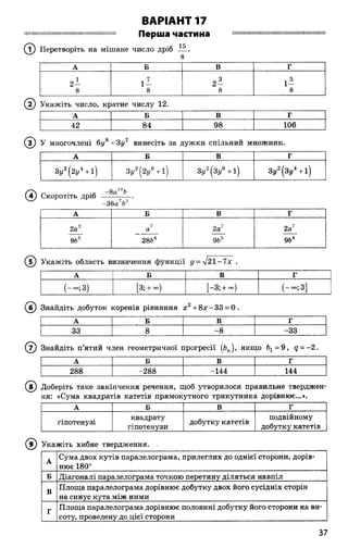 ВАРІАНТ 17
І І І М Ш Ш Ш І Ш І Ш Ш Ш Ш І Ш Ш Ж М М Ш Ш І І Ш І І І Перша частина П Н І ................І ................М І І Ш І І Ш І Ш І І І І ..............П И Ш Н І Ш
(Т) Перетворіть на мішане число дріб іА.
А Б В Г
1 ч 7 „ 3 , 5
2 - 1 - 2 - 1 -
8 8 8 8
( 2) Укажіть число, кратне числу 12.
А Б В Г
42 84 98 106
® У многочлені 6у8 -гЗу2 винесіть за дужки спільний множник.
А Б В г
Зу2( 2 / + і ) 3 / ( 2 / + 1) 3у2(3і/6+ і) Зу2(Зу4+І)
(Я) Скоротіть дріб ———— .
-36 а7Ьь
А Б В Г
2а2 а 2а7 2а'
9Ь5 28Ь4 9Ьь 9б4
( 5) Укажіть область визначення функції у = л/21-7х .
А Б В Г
(-°°;3) [3; + оо) -3; + °°) (-«»; 3]
(6 ) Знайдіть добуток коренів рівняння х 2+ 8 х -3 3 = 0 .
А Б В Г
33 8 -8 -33
( 7) Знайдіть п’ятий член геометричної прогресії якщо ^ = 9 , д = -2 .
А Б В Г
288 -288 -144 144
(? ) Доберіть таке закінчення речення, щоб утворилося правильне тверджен­
ня: «Сума квадратів катетів прямокутного трикутника дорівнює...».
А Б В Г
гіпотенузі
квадрату
гіпотенузи
добутку катетів
подвійному
добутку катетів
(9 ) Укажіть хибне твердження.
А
Сума двох кутів паралелограма, прилеглих до однієї сторони, дорів­
нює 180°
Б Діагоналі паралелограма точкою перетину діляться навпіл
В
Площа паралелограма дорівнює добутку двох його сусідніх сторін
на синус кута між ними
Г
Площа паралелограма дорівнює половині добутку його сторони на ви­
соту, проведену до цієї сторони
37
 