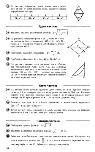 На рисунку зображено ромб, площа якого дорів­
нює 96 см2. У ромб вписано коло. Визначте площу
зафарбованої фігури.
А Б В Г
24 см2 32 см2 48 см2 64 см2
І М І Ш Ш Ш М І І Ш Ш М Ш Ш І І М Ш І Ш М І Ш І Ш Ш Ш І І
Друга частина II П Е Н Н І Н І Ш І І І Ш М Н І і і і І І МІ! Н ІН І Н Е М І Ш Ж І І П П
Знайдіть область визначення функції у= -І —х + 1
^2) На рисунку зображено ромб АВСО, точка О — точ­
ка перетину його діагоналей, Ш) = 18, АС = 32,
точка К — середина сторони СБ. Знайдіть площу
трикутника ОБК.
13) Розв’яжіть подвійну нерівність -2 <
4х~1
< 1.
Розв’яжіть рівняння 4х = (5х-4)(х + 2 )-З х 2+4.
(і5) На рисунку подано план паркової зони, обмеже­
ної трикутником АВС. Дуга АВ, що зображує
велосипедну доріжку, є четвертою частиною кола
радіуса 1,8 км; СА і СВ — дотичні до цього кола
(А і В — точки дотику). Обчисліть площу показаної
на плані паркової зони.
Б
В
І І І Ш Ш І Ш Ш Ш Ш І Ш Ш Ш Ш Ш Ш І Ш Ш М І Ш І Ш І ! Третя Частина Ш І І І І Ш Ш І Ш Ш Ш І М Ш Ш Ш Ш І І Ш І Ш Ш І М І Н Н І Ї
^^) На дитяче свято купили цукерки двох видів. За 2 кг цукерок першо­
го виду і 3 кг цукерок другого виду разом заплатили 189 грн. Скільки
коштує 1 кг цукерок кожного виду, якщо 1 кг цукерок першого виду
коштує на 17 грн дорожче, ніж 1 кг цукерок другого виду?
(і^) Доведіть, що при всіх дійсних значеннях х виконується нерівність
(б х -7 )2+ 84х > (бх-5)(бх + 5).
(їв) Точка дотику кола, вписаного в ромб, ділить його сторону на відрізки
завдовжки 9 см і 25 см. Знайдіть площу ромба.
11І І І М І Ш П Н Н І І Ш І І І Ш І Ш Ш І І Ш М Ш І Ш Ш І І І Ч е т в е р та ЧвСТИНа ш ш ш ш н ш ш н ш і ш ш і ш ш ш ш і ш ш ш
(її) Побудуйте графік функції У= х |- 1 .
Знайдіть найбільше значення виразу —^ — (х > 0).
х +1
® > Вершина рівнобедреного трикутника, протилежна основі, віддалена від
64
точки перетийу медіан на — , а від точки перетину серединних пер-
3
іїенДикулярій — на 25. Обчисліть площу трикутника.
38
 