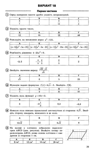 Перша частина Ш ІШ ІШ Ш М Ш ІШ ІШ ІШ ІІІШ Ш ІІІШ ІМ ІІШ Ш І!
(Т) Серед наведених нижче дробів укажіть неправильний.
ВАРІАНТ 18
А Б В Г
8 1 9 1
7 4 13 2
©
А Б В Г
(а +5)|а2+5а +2б| (а +5)|а2-5 а -2 б) (а +5)(а2-10а +25) (а +5)^а2-5а +2б)
© Розв’яжіть рівняння 4 -2 5 * = 0 .
А Б В Г
-2; 2
2 . 2
5 ’ 5
2
5
2
Знайдіть значення
л/ІО-4 Ї
виразу ------р=— •
А Б В Г
6 5 25
Укажіть просте число.
А Б В Г
12 15 19 46
Розкладіть на множники вираз а3+125.
(б ) Функцію задано формулою ї{х) = 4^[х - 5 . Знайдіть /(9 ).
А Б В Г
7 2 8 31
© Укажіть нуль функції у = 10х + 3.
А Б В г
3 -3 —
3
0,3 -0,3
(в ) Навколо кола описано правильний шестикутник зі стороною 4/з . Знай­
діть сторону квадрата, вписаного в це коло.
А Б В Г
12л/2 12 6л/2 6
® На папері у клітинку зображено паралело­
грам АВСЬ (див. рисунок). Знайдіть площу па­
ралелограма АВСО, якщо кожна клітинка є ква­
дратом зі стороною 1 см.
С
А Б В Г Л і в
9 см2 12 см2 15 см2 18 см2
39
 