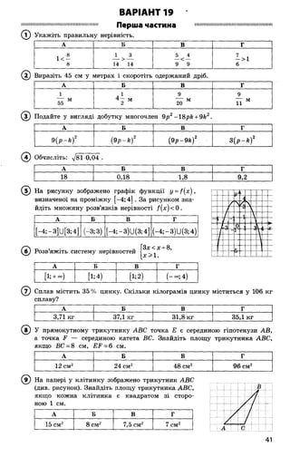 ВАРІАНТ 19
іііішішшшшшшіїшшішішшшііштш П врііїв ЧЭСТИНа ішшішшішшішшшиїшшіїшішшіїшм
(Т) Укажіть правильну нерівність.
А Б В Г
! 8 1 3 5 4 7 ,
1< — — > — — < — — >1
8 14 14 9 9 6
( 2) Виразіть 45 см у метрах і скоротіть одержаний дріб.
А Б В Г
1 л 1 9 9
77 м 4 — м 7 7 м ---- м
55 2 20 11
© Подайте у вигляді добутку многочлен 9р2-18р& + 9й2
А Б В Г
9 (р -к )2 (9р - к ) 2 (9р -9 к )2 3 (р -* )2
(4) Обчисліть: 781 0,04 .
А Б В Г
18 0,18 1,8 9,2
( 5) На рисунку зображено графік функції y = f(x ),
визначеної на проміжку [-4; 4]. За рисунком зна­
йдіть множину розв’язків нерівності /(х ) < 0.
А Б В Г
[—4; —3]и [З; 4]
Т"
со
со
[-4;-3)11(3; 4] (-4;-3)11(3; 4)
, . [Зх<х + 8,
Розвяжіть систему нерівностей
А Б В г
[1; + «,) [1;4) [і; 2) (- оо; 4)
(? ) Сплав містить 35 % цинку. Скільки кілограмів цинку міститься у 106 кг
сплаву?
А Б В Г
3,71 кг 37,1 кг 31,8 кг 35,1 кг
(в ) У прямокутному трикутнику АВС точка Е є серединою гіпотенузи АВ,
а точка Р — серединою катета ВС. Знайдіть площу трикутника АВС,
якщо ВС = 8 см, ЕР = 6 см.
А Б В Г
12 см2 24 см2 48 см2 96 см2
( 9) На папері у клітинку зображено трикутник АВС
(див. рисунок). Знайдіть площу трикутника АВС,
якщо кожна клітинка є квадратом зі сторо­
ною 1 см.
А Б В Г
15 см2 8 см2 7,5 см2 7 см2
41
 