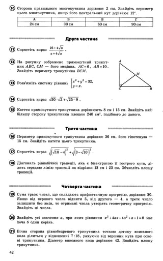 ^ІОІ) Сторона правильного многокутника дорівнює 2 см. Знайдіть периметр
цього многокутника, якщо його центральний кут дорівнює 12°.
А Б В Г
24 см 30 см 60 см 90 см
ІІІШ Ш ІШ ІШ ІІІІШ ІІМ П Ш Ш М ІШ ІШ ІШ Ш ІІШ ІІ
(її) Спростіть вираз
а+4]а
Д р у г а ч а с т и н а
.12) На рисунку зображено прямокутний трикут­
ник АВС, СМ — його медіана, АС = 6, АВ = 10 .
Знайдіть периметр трикутника ВСМ.
(із) Розв’яжіть систему рівнянь і* + У
у = х.
(і^) Спростіть вираз л/50^-%/2”+ %/25-9 .
(і5) Катети прямокутного трикутника дорівнюють 8 см і 15 см. Знайдіть най­
більшу сторону трикутника площею 240 см2, подібного до даного.
іііііішііііімшіїїііііішшімішіїшімііііііміім Т р в Т Я ЧаСТИНа шшшіїмішіїїшішішішшшішішшішіїїі
(іб) Периметр прямокутного трикутника дорівнює 36 см, його гіпотенуза —
15 см. Знайдіть катети цього трикутника.
@ Спростіть вираз ^ТІО -4 )2 + ^ 3 -7 Ї 0 )2 •
(і^) Діагональ рівнобічної трапеції, яка є бісектрисою її гострого кута, ді­
лить середню лінію трапеції на відрізки 13 см і 23 см. Обчисліть площу
трапеції.
іішіііііііішіішііішшіїшшіїїішіішііш Ч е т в е р т а ЧЗСТИНа шшшіїїііііітіімшішмшіїшшіїшмші
(і^) Сума трьох чисел, що складають арифметичную прогресію, дорівнює 30.
Якщо від першого числа відняти 5, від другого — 4, а третє число
залишити без змін, то отримані числа утворять геометричну прогресію.
Знайдіть ці числа.
0} Знайдіть усі значення а, при яких рівняння х 2+ 4ах + 4а2+а + 1= 0 має
хоча б один корінь.
(2і) Бічна сторона рівнобедреного трикутника точкою дотику вписаного
кола ділиться у відношенні 7:18, рахуючи від вершини кута при осно­
ві трикутника. Діаметр вписаного кола дорівнює 42. Знайдіть площу
трикутника.
 