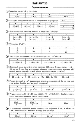 ВАРІАНТ 20
ІН ІШ Ш ІШ Ш Ш ІШ ІШ Ш Н Ш Ш Ш И М ІН Н Ш ІШ І Перша частина Ш Ш Ш І Ш Щ Ш Ш 1Ш Ш І Ш І Ш І І Н 1Ш Ш І І Ш М І Ш
(Т) Виразіть число 1,6 у відсотках.
А Б В г
1,6% 0,16% 16 % 160 %
( і ) Знайдіть координати точки В, зображеної на рисунку. V А
А Б В Г
П(-4;1) В (і;-4 ) І>(4;-1) П(~1;4)
© Розв’язком якої системи рівнянь є пара чисел (10; 6)?
А Б В Г
(х + у = 16,
х-у = 4
(х + у = 16,
у~х = 4
(х + у = 4,
(х-г/ = 16
(х + у = 4,
(г/-х = 16
( 4) Обчисліть 42 :4 1.
А Б В Г
1 1
— 64 4 —
64 16
(У) Розкладіть на множники квадратний тричлен - х 2+8х + 9.
А Б В Г
(х -і)(х + 9) (х + і)(х -9 ) -(х + і)(х -9 ) - ( х - і ) ( х + 9)
(б ) Моторний човен за течією річки проплив 210 км за 7 год, а проти течії —
192 км за 8 год. Яке з наведених рівнянь є математичною моделлю цієї
задачі, якщо швидкість течії річки позначено через х км/год?
А Б В Г
3 0 -х = 24 + х 30 + х = 2 4 -х 7х + 210 = 8х-192 ЗО= х + 24
( 7) Графік функції у = х 2 паралельно перенесли вздовж осі Ох на три оди­
ниці вліво. Графік якої функції отримали?
А Б В Г
у = ( х - З)2 у = х 2- 3 у = (х + 3)2 у = х 2+3
(в ) У трикутнику АВС АС = 10 см, /.ВАС = 70°, АСВ = 80°. Знайдіть радіус
кола, описаного навколо цього трикутника.
А Б В Г
10л/з
-------- см
3
20л/з '
-------- см
3
20 см 10 см
9) У рівнобічну трапецію, бічна сторона якої дорівнює 6 см, а висота —
5 см, вписано коло. Знайдіть площу цієї трапеції.
А Б В г
90 см2 60 см2 ЗОсм2 15 см2
43
 