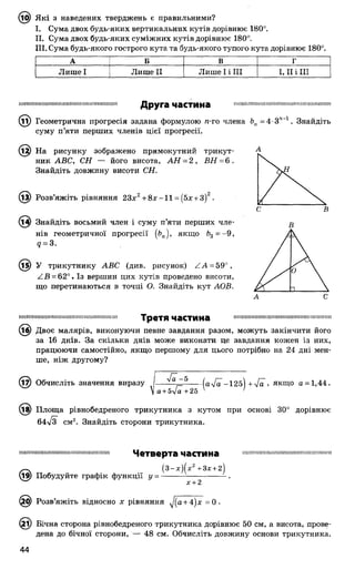 @ Які з наведених тверджень є правильними?
I. Сума двох будь-яких вертикальних кутів дорівнює 180°.
II. Сума двох будь-яких суміжних кутів дорівнює 180°.
III. Сума будь-якого гострого кута та будь-якого тупого кута дорівнює 180°.
А Б В Г
Лише І Лише II Лише І і III І, II і III
тішііішшішиїшмниінишшішіїїшшішД р у г а ч а с т и н а
(Ті) Геометрична прогресія задана формулою п-го члена Ьп = 4-3ГІ~1. Знайдіть
суму п’яти перших членів цієї прогресії.
На рисунку зображено прямокутний трикут­
ник АВС, СН — його висота, АН = 2 , ВН = 6 .
Знайдіть довжину висоти СН.
© Розв’яжіть рівняння 23х2+ 8 *-1 1 = (5х +3)2.
З4) Знайдіть восьмий член і суму п’яти перших чле­
нів геометричної прогресії (Ьп), якщо Ь3= -9 ,
<7= 3.
1§) У трикутнику АВС (див. рисунок) / А = 59°,
АВ = 62°. Із вершин цих кутів проведено висоти,
що перетинаються в точці О. Знайдіть кут АОВ.
В
шішііішішшішшшішшмініїїшшмшіш Т р е Т Я ЧаСТИНа шмішшіїишішпшішшшшшшшшшші
(і^) Двоє малярів, виконуючи певне завдання разом, можуть закінчити його
за 16 днів. За скільки днів може виконати це завдання кожен із них,
працюючи самостійно, якщо першому для цього потрібно на 24 дні мен­
ше, ніж другому?
(17) Обчисліть значення виразу І— --- (а/а -125) + 4а , якщо а = 1,44.
 а+ь4а+ 25 1 '
(їв) Площа рівнобедреного трикутника з кутом при основі 30° дорівнює
64л/з см2. Знайдіть сторони трикутника.
шшнішшшшшшшшшшкшшшнш Ч е т в е р т а ЧЭСТИНа ншипшшшшшшшшшшшшшшіш
® (3-.г)(х2+3* + 2)
Побудуйте графік функції у = -------------------------- .
х + 2
(££) Розв’яжіть відносно х рівняння уІ(а+ 4)х = 0 .
(£і) Бічна сторона рівнобедреного трикутника дорівнює 50 см, а висота, прове­
дена до бічної сторони, — 48 см. Обчисліть довжину основи трикутника.
 