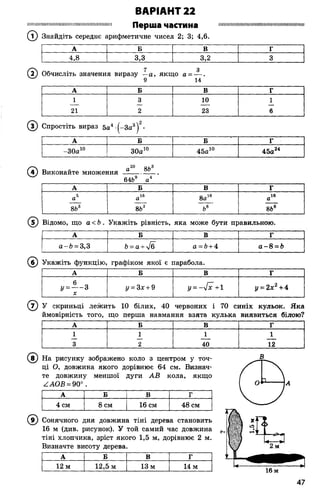 шшіімшіїшішишіїїішшшімміїмішішн Перша ЧаСТИИа нішііішшшшшшшшшшшшішшшіш
(7 ) Знайдіть середнє арифметичне чисел 2; 3; 4,6.
ВАРІАНТ 22
©
(з) Спростіть вираз 5а4 (-За3)2-
А Б Б Г
-30а10 30а10 45а10 45а24
® Виконайте множення---------------
64Ь9 а4
А Б В г
а5 а16 8а1в а16
Ісо
-О
100
8Ь3 Ьв 86е
А Б В г
4,8 3,3 3,2 3
Обчисліть значення виразу —а, якщо а = — .
9 14
А Б В г
1 3 10 1
21 2 23 6
(І)Відомо, що а < Ь . Укажіть рівність, яка може бути правильною.
А Б В Г
а-Ь = 3,3 Ь= а + %/б а = 6+ 4 а - 8 = Ь
(б ) Укажіть функцію, графіком якої є парабола.
А Б В г
, - ± - 3
X
у = Зх + 9 у = - 4 х + 1 у = 2х2+4
® У скриньці лежить 10 білих, 40 червоних і 70 синіх кульок. Яка
ймовірність того, що перша навмання взята кулька виявиться білою?
А Б В Г
1 1 1 1
3 2 40 12
У На рисунку зображено коло з центром у точ­
ці О, довжина якого дорівнює 64 см. Визнач­
те довжину меншої дуги АВ кола, якщо
ААОВ = 90° .
А Б В Г
4 см 8 см 16 см 48 см
9) Сонячного дня довжина тіні дерева становить
16 м (див. рисунок). У той самий час довжина
тіні хлопчика, зріст якого 1,5 м, дорівнює 2 м.
Визначте висоту дерева.
А Б В г
12 м 12,5 м 13 м 14 м
 