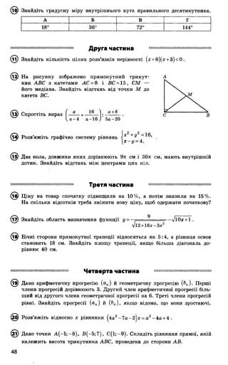 ЛО) Знайдіть градусну міру внутрішнього кута правильного десятикутника.
А Б в Г
18°
О
<0
СО
72° 144°
нншиишшиншнншниииишшшшшин Друга частина
Знайдіть кількість цілих розв’язків нерівності (х + б)(д: + 3)<0.
На рисунку зображено прямокутний трикут­
ник АВС з катетами АС = 8 і ВС = 15, СМ —
його медіана. Знайдіть відстань від точки М до
катета ВС.
(і^) Спростіть вираз [ — —+ —
^о -4 а-
16 ) а+ 8
16 і 5а-20
її) Розв’яжіть графічно систему рівнянь і х + У
х - у = 4.
@ Два кола, довжини яких дорівнюють 9л см і 36л см, мають внутрішній
дотик. Знайдіть відстань між центрами цих кіл.
іішшіїїііііішііііііііішішшіїїшішмшішіїї Т р е Т Я Ч Э С Т И Н в шпіішімшмшішшіїшішімшшіїшшшш
@ Ціну на товар спочатку підвищили на 10%, а потім знизили на 15%.
На скільки відсотків треба змінити нову ціну, щоб одержати початкову?
(і7) Знайдіть область визначення функції у = 9 -~ІЮх + 1 .
■Д2+ 16л;-Зл;2
(і£) Бічні сторони прямокутної трапеції відносяться як 5:4, а різниця основ
становить 18 см. Знайдіть площу трапеції, якщо більша діагональ до­
рівнює 40 см.
шіііішіішіііішіішшішшішішішіїші Ч в Т В е р Т а Ч З С Т И Н а 111пініп1111111мпіп111111ііш1111і<німімм111
(і9) Дано арифметичну прогресію (ап) й геометричну прогресію [Ьп). Перші
члени прогресій дорівнюють 3. Другий член арифметичної прогресії біль­
ший від другого члена геометричної прогресії на 6. Треті члени прогресій
рівні. Знайдіть прогресії (ап) й (Ьп), якщо відомо, що вони зростаючі.
(£д) Розв’яжіть відносно х рівняння ^4а2-7 а -2 | х -а 2-4 а +4 •
(£і) Дано точки А (-1 ;-8 ), В (-5;7 ), С (і;-9 ). Складіть рівняння прямої, якій
належить висота трикутника АВС, проведена до сторони АВ.
 