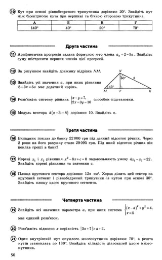 ® Кут при основі рівнобедреного трикутника дорівнює 20°. Знайдіть кут
між бісектрисою кута при вершині та бічною стороною трикутника.
А Б В Г
140°
О
о
20° 70°
:ІПШІIIІПIIП111Н1111;І!|111111IIШіІШН11IIIIІП111Друга частина
@ Арифметична прогресія задана формулою п-го члена ап= 2 - 5 п . Знайдіть
суму шістдесяти перших членів цієї прогресії.
£2) За рисунком знайдіть довжину відрізка ММ.
(із) Знайдіть усі значення а, при яких рівняння
8 -З х = 5а має додатний корінь.
N
60°^ 8
Л45° 1 ...
М
(і^) Розв’яжіть систему рівнянь |2 + ^д 16 СПОСО®ОМ пІДстановки-
К
(15) Модуль вектора а ( п - 3; —8) дорівнює 10. Знайдіть п.
і її п н і н і 11 и і ш і 11 п 11111111 и і и 11111111111 і 111 і п 11111 Т р в Т Я ЧаСТИНа і і ш і і і м і ш ш і ш і ш ш н і ш і і і и ш і і і ш і ш і ш ш і
(іб) Вкладник поклав до банку 22000 грн під деякий відсоток річних. Через
2 роки на його рахунку стало 29095 грн. Під який відсоток річних він
поклав гроші в банк?
(і^) Корені хг і х2 рівняння х г - 8х + с = 0 задовольняють умову 4х1- х 2 =22.
Знайдіть корені рівняння та значення с.
(і^) Площа кругового сектора дорівнює 12л см2. Хорда ділить цей сектор на
круговий сегмент і рівнобедрений трикутник із кутом при основі 30°.
Знайдіть площу цього кругового сегмента.
ішшіміїїшііішііііішііішіішшіїшшіїї Ч е т в е р та ЧвСТИНв шіііішшшшішшішіїшішішіішшші
(19) Знайдіть всі значення параметра а, при яких система а) + У
[де= 5
має єдиний розв’язок.
6) Розв’яжіть відносно х нерівність |Зх + 7 1> а + 2.
і) Один внутрішній кут опуклого многокутника дорівнює 70°, а решта
кутів становлять по 130°. Знайдіть кількість діагоналей цього много­
кутника.
50
 