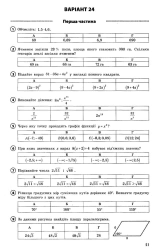 ВАРІАНТ 24
Ш М І Ш Ш Ш Ш І Ш І І Ш Ш М І Ш Ш Ш І Ш Ш М Ш Ш І І Перша частина Н И М И Ш Ш І І И І І І І І І І Ш Ш Ш І І М І І І І
(Т) Обчисліть: 1,5 4,6.
А Б В Г
69 0,69 6,9 690
(2 ) Ячменем засіяли 23 % поля, площа якого становить 300 га. Скільки
гектарів землі засіяли ячменем?
А Б В Г
69 га 66 га 72 га 63 га
Подайте вираз 81 - 36а + 4а2 у вигляді повного квадрата.
А Б В Г
(2а -9 )2 (9 -4 а )2 (9 + 2а)2 (9 + 4а)2
^ і і)
(4) Виконайте ділення: 8п3 : ------•
А Б В Г
2 32
2пи
32
12
п
12
п пъ
(Т) Через яку точку проходить графік функції у = х 2?
А Б В ті
1
А (-7 ;-4 9 ) В (0,6; 3,6) С(-0,3; 0,09) X)(12; 24)
(б ) При яких значеннях х вираз 8(х + 2) + 4 набуває від’ємних значень?
А Б в Г
(-2,5; + - ) (-«•;-1,75) (-<*>;-2,5) (-<*>; 2,5)
( 7) Порівняйте числа 2л/ЇТ і л/46 .
А Б В Г
2л/ЇГ > л/їб 2ТГГ<л/46 2ТЇГ = л/46 2л/ЇГ > 7 4 6
(в ) Різниця градусних мір суміжних кутів дорівнює 40°. Визначте градусну
міру більшого з цих кутів.
А Б . в Г
О
О
160° 55° 110°
даними рисунка знайдіть площу паралелограма.
А Б в Г
24л/з 48л/2 48л/з 24
51
 