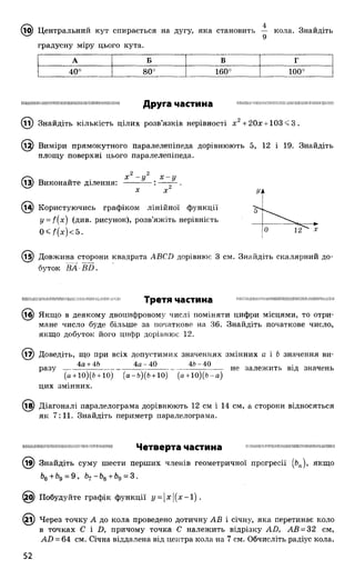 ^ 9) Центральний кут спирається на дугу, яка становить кола. Знайдіть
градусну міру цього кута.
А Б в г
о
О
■4«
О
О
00
160° 100°
Друга частина
(її) Знайдіть кількість цілих розв’язків нерівності х 2+ 20х + 103<3 .
^2) Виміри прямокутного паралелепіпеда дорівнюють 5, 12 і 19. Знайдіть
площу поверхні цього паралелепіпеда.
2 2
X - у . х - у
13) Виконайте ділення:
(і4) Користуючись графіком лінійної функції
у = ((х) (див. рисунок), розв’яжіть нерівність
0<А (х)<5.
(і5) Довжина сторони квадрата АВСВ дорівнює 3 см. Знайдіть скалярний до­
буток ВА ■£Ш.
Ш Ш Ш и і Н П І П Н М І І Ш І і Н І Ш Н Ш П і і і і і П П Ш П І Н Ш Ш М Ш Ш П П Ш Н Ш Ш Ш Ш Ш Ш Ш Ш Ш П П Н П П
Третя частина
Якщо в деякому двоцифровому числі поміняти цифри місцями, то отри­
мане число буде більше за початкове на 36. Знайдіть початкове число,
якщо добуток його цифр дорівнює 12.
Доведіть, що при всіх допустимих значеннях змінних а і Ь значення ви-
4а + 46 4 а -4 0 46-40
разу
(а + 10)(Ь + 10) (а-Ь )(б + 10) (а +10)(Ь -а)
цих змінних.
не залежить від значень
(і£) Діагоналі паралелограма дорівнюють 12 см і 14 см, а сторони відносяться
як 7:11. Знайдіть периметр паралелограма.
1111і11!11НіПІміІ!!: Ііи:п{іі;ІіІ!і(-!!!! ІмІіі!ііі тішмшшшіїшшішшшішшіміїмшмЧетверта частина
(ї^) Знайдіть суму шести перших членів геометричної прогресії (Ьп), якщо
^6 ^9 “ ^ ~Ь%+Ь§ = 3 ,
6) Побудуйте графік функції у = |х|(х-і).
(2і) Через точку А до кола проведено дотичну АВ і січну, яка перетинає коло
в точках С і Д причому точка С належить відрізку АБ, АВ = 32 см,
АВ = 64 см. Січна віддалена від центра кола на 7 см. Обчисліть радіус кола.
 