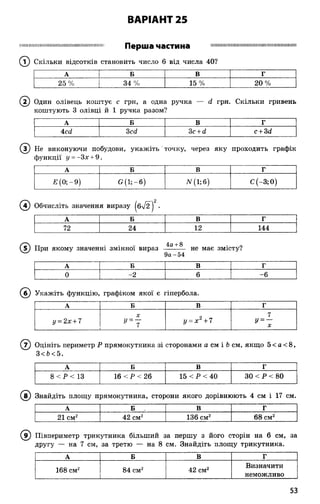 ВАРІАНТ 25
П Ш Ш Ш Щ Щ Ш Н Ш Ш І І М М І ї и Ш І І Ш Ш М Ж М Ш
Перша частина
® Скільки відсотків становить число 6 від числа 40?
Н І І І Ш І Ш М Ш І І М М П І І І І І Ш М Ш І І І І І Ш І І Ш Н Ш Ш
А | Б В Г
25 % | 34 % 15 % 20%
(Т) Один олівець коштує с грн, а одна ручка — ё грн. Скільки гривень
коштують 3 олівці й 1 ручка разом?
А Б В Г
4сй 3ссі 3с + сі с + 3(1
® Не виконуючи побудови, укаж іть' точку, через яку проходить графік
функції у = -Зх + 9 .
А Б В г
Е (0; - 9) <5(1;-6) лг(і;б) С (—3; 0)
( ї ) Обчисліть значення виразу |б%/2~| •
А Б В Г
72 24 12 144
( ? ) При якому значенні змінної вираз 4а +8 не має змісту?
9а-54
А Б В г
0 -2 6 -6
(б ) Укажіть функцію, графіком якої є гіпербола.
А Б в Г
у = 2х + 7
X
у = 7
у = х 2+7
7
у = —
X
( 7) Оцініть периметр Р прямокутника зі сторонами а см і Ьсм, якщо 5 < а < 8,
3< Ь< 5.
А Б В Г
8 < Р < 13 16 < Р < 26 15 < Р < 40 ЗО < Р < 80
( ї ) Знайдіть площу прямокутника, сторони якого дорівнюють 4 см і 17 см.
А Б В Г
21 см2 42 см2 136 см2 68 см2
(в ) Півпериметр трикутника більший за першу з його сторін на 6 см, за
другу — на 7 см, за третю — на 8 см. Знайдіть площу трикутника.
А Б В Г
168 см2 84 см2 42 см2
Визначити
неможливо
53
 