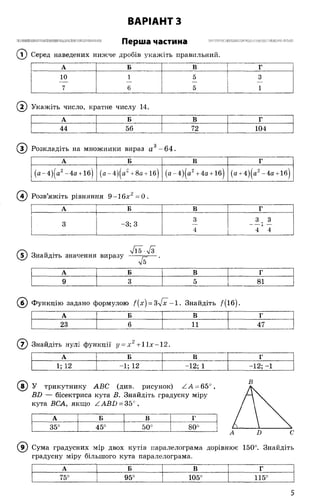 ВАРІАНТ З
>1ІПІІШ1П ІНШ І МІНИМ НИ ІШ Ш ІІ НИН П НІН Ніі П О П І І І Я и а г т і л и я
Перша частина
© Серед наведених нижче дробів укажіть правильний.
А Б В Г
10 1 5 3
7 6 5 1
( і ) Укажіть число, кратне числу 14.
А Б В Г
44 56 72 104
3) Розкладіть на множники вираз а'? - 64.
А Б В Г
(а -4)(а2- 4а + 1б| (а- 4)(а* + 8а + 1б| (а -4)(а2+ 4а + 1б| (а + 4)|а2- 4а + 1б)
( 4) Розв’яжіть рівняння 9 -1 6 х 2 = 0 .
А Б В Г
3 3 3
3 —3; 3 ----? —
4 4 4
© ) Знайдіть значення виразу -
А Б В Г
9 3 5 81
(б ) Функцію задано формулою f(x) = 3 ^ [x -l. Знайдіть /( і б ) .
А Б В г
23 6 11 47
( 7) Знайдіть нулі функції у = х 2+ ІІ х -1 2 .
А Б В Г
1; 12 - 1; 12 - 12; 1 - 12; -1
(в ) У трикутнику АВС (див. рисунок) А А - 65е
ВВ — бісектриса кута В. Знайдіть градусну міру
кута ВСА, якщо ^АВГ) = 35°,
В
А Б В г
35° 45°
сл
о
о
0
О
00
( © Сума градусних мір двох кутів паралелограма дорівнює 150°. Знайдіть
градусну міру більшого кута паралелограма.
А Б В Г
75° 95° 105° 115°
5
 