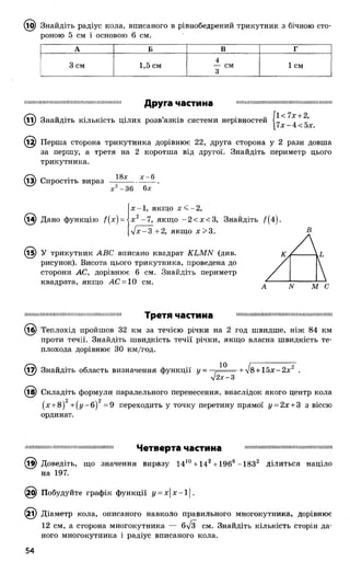 (іО) Знайдіть радіус кола, вписаного в рівнобедрений трикутник з бічною сто­
роною 5 см і основою 6 см.
А Б В г
3 см 1,5 см
4
— см
3
1 см
Друга частина
(її) Знайдіть кількість цілих розв’язків системи нерівностей ]
.12) Перша сторона трикутника дорівнює 22, друга сторона у 2 рази довша
за першу, а третя на 2 коротша від другої. Знайдіть периметр цього
трикутника.
18х де—6
13) Спростіть вираз
-36 6х
(і^) Дано функцію f(x) =
х -1 , якщо х < -2,
х 2-7 , якщо -2 < х < 3 , Знайдіть /(4 ).
уіх- 3 +2, якщо х> 3 .
(і^) У трикутник АВС вписано квадрат КЬМИ (див.
рисунок). Висота цього трикутника, проведена до
сторони АС, дорівнює 6 см. Знайдіть периметр
квадрата, якщо АС = 10 см.
В
І І І І І Ш Ш Ш І Ш І Ш Ш І 1Ш Ш І 1Ш Ш Ш Ш 1Ш Ш Ш Ш Третя частина Ш П Н І Ш Ш Н М Ш Ш І І І І І І Ш І Ш І Ш Ш Ш Ш І І Ш Ш І !
(іб) Теплохід пройшов 3 2 км за течією річки на 2 год швидше, ніж 84 км
проти течії. Знайдіть швидкість течії річки, якщо власна швидкість те­
плохода дорівнює ЗО км/год.
^7) Знайдіть область визначення функції у = , + л/8+ 1 5 х - 2 л:2 .
л/2х-3
(18) Складіть формули паралельного перенесення, внаслідок якого центр кола
(х + 8)2+ (у -б )2 = 9 переходить у точку перетину прямої у = 2х + 3 з віссю
ординат.
І І І І М Ш І Ш Ш Ш Ш Ш М Ш Ш Ш Ш І Ш І М І Ш І Ш І Четверта частина Ш Ш І Ш Н Ш Ш І Ш І Ш Ш Ш І І Ш І И Н П Ш І Ш І Ш
(і^) Доведіть, що значення виразу 1410+ 142+ 1966-1832 ділиться націло
на 197.
Побудуйте графік функції у = х |х-і|.
(2і) Діаметр кола, описаного навколо правильного многокутника, дорівнює
12 см, а сторона многокутника — 6/з см. Знайдіть кількість сторін да­
ного многокутника і радіус вписаного кола.
 